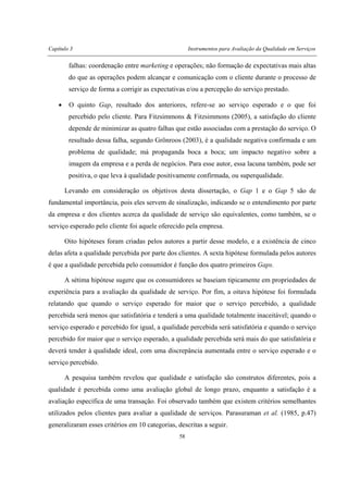 Capítulo 3 Instrumentos para Avaliação da Qualidade em Serviços
58
falhas: coordenação entre marketing e operações; não formação de expectativas mais altas
do que as operações podem alcançar e comunicação com o cliente durante o processo de
serviço de forma a corrigir as expectativas e/ou a percepção do serviço prestado.
• O quinto Gap, resultado dos anteriores, refere-se ao serviço esperado e o que foi
percebido pelo cliente. Para Fitzsimmons & Fitzsimmons (2005), a satisfação do cliente
depende de minimizar as quatro falhas que estão associadas com a prestação do serviço. O
resultado dessa falha, segundo Grönroos (2003), é a qualidade negativa confirmada e um
problema de qualidade; má propaganda boca a boca; um impacto negativo sobre a
imagem da empresa e a perda de negócios. Para esse autor, essa lacuna também, pode ser
positiva, o que leva à qualidade positivamente confirmada, ou superqualidade.
Levando em consideração os objetivos desta dissertação, o Gap 1 e o Gap 5 são de
fundamental importância, pois eles servem de sinalização, indicando se o entendimento por parte
da empresa e dos clientes acerca da qualidade de serviço são equivalentes, como também, se o
serviço esperado pelo cliente foi aquele oferecido pela empresa.
Oito hipóteses foram criadas pelos autores a partir desse modelo, e a existência de cinco
delas afeta a qualidade percebida por parte dos clientes. A sexta hipótese formulada pelos autores
é que a qualidade percebida pelo consumidor é função dos quatro primeiros Gaps.
A sétima hipótese sugere que os consumidores se baseiam tipicamente em propriedades de
experiência para a avaliação da qualidade de serviço. Por fim, a oitava hipótese foi formulada
relatando que quando o serviço esperado for maior que o serviço percebido, a qualidade
percebida será menos que satisfatória e tenderá a uma qualidade totalmente inaceitável; quando o
serviço esperado e percebido for igual, a qualidade percebida será satisfatória e quando o serviço
percebido for maior que o serviço esperado, a qualidade percebida será mais do que satisfatória e
deverá tender à qualidade ideal, com uma discrepância aumentada entre o serviço esperado e o
serviço percebido.
A pesquisa também revelou que qualidade e satisfação são construtos diferentes, pois a
qualidade é percebida como uma avaliação global de longo prazo, enquanto a satisfação é a
avaliação específica de uma transação. Foi observado também que existem critérios semelhantes
utilizados pelos clientes para avaliar a qualidade de serviços. Parasuraman et al. (1985, p.47)
generalizaram esses critérios em 10 categorias, descritas a seguir.
 