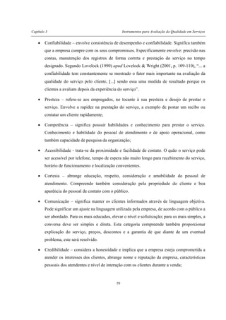 Capítulo 3 Instrumentos para Avaliação da Qualidade em Serviços
59
• Confiabilidade – envolve consistência de desempenho e confiabilidade. Significa também
que a empresa cumpre com os seus compromissos. Especificamente envolve: precisão nas
contas, manutenção dos registros de forma correta e prestação do serviço no tempo
designado. Segundo Lovelock (1990) apud Lovelock & Wright (2001, p. 109-110), “... a
confiabilidade tem constantemente se mostrado o fator mais importante na avaliação da
qualidade do serviço pelo cliente, [...] sendo essa uma medida de resultado porque os
clientes a avaliam depois da experiência do serviço”.
• Presteza – refere-se aos empregados, no tocante à sua presteza e desejo de prestar o
serviço. Envolve a rapidez na prestação do serviço, a exemplo de postar um recibo ou
contatar um cliente rapidamente;
• Competência – significa possuir habilidades e conhecimento para prestar o serviço.
Conhecimento e habilidade do pessoal de atendimento e de apoio operacional, como
também capacidade de pesquisa da organização;
• Acessibilidade - trata-se da proximidade e facilidade de contato. O quão o serviço pode
ser acessível por telefone, tempo de espera não muito longo para recebimento do serviço,
horário de funcionamento e localização convenientes.
• Cortesia – abrange educação, respeito, consideração e amabilidade do pessoal de
atendimento. Compreende também consideração pela propriedade do cliente e boa
aparência do pessoal de contato com o público.
• Comunicação – significa manter os clientes informados através de linguagem objetiva.
Pode significar um ajuste na linguagem utilizada pela empresa, de acordo com o público a
ser abordado. Para os mais educados, elevar o nível e sofisticação; para os mais simples, a
conversa deve ser simples e direta. Esta categoria compreende também proporcionar
explicação do serviço, preços, descontos e a garantia de que diante de um eventual
problema, este será resolvido.
• Credibilidade – considera a honestidade e implica que a empresa esteja comprometida a
atender os interesses dos clientes, abrange nome e reputação da empresa, características
pessoais dos atendentes e nível de interação com os clientes durante a venda;
 