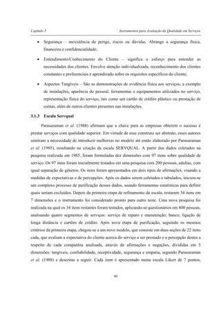 Capítulo 3 Instrumentos para Avaliação da Qualidade em Serviços
60
• Segurança – inexistência de perigo, riscos ou dúvidas. Abrange a segurança física,
financeira e confidencialidade;
• Entendimento/Conhecimento do Cliente – significa o esforço para entender as
necessidades dos clientes. Envolve atenção individualizada, reconhecimento dos clientes
constantes e preferenciais e aprendizado sobre os requisitos específicos do cliente;
• Aspectos Tangíveis – São as demonstrações de evidência física aos serviços, a exemplo
de instalações, aparência do pessoal, ferramentas e equipamentos utilizados no serviço,
representação física do serviço, tais como um cartão de crédito plástico ou prestação de
contas, além de outros clientes presentes nas instalações.
3.1.3 Escala Servqual
Parasuraman et al. (1988) afirmam que a chave para as empresas obterem o sucesso é
prestar serviços com qualidade superior. Em virtude de esse construto ser abstrato, esses autores
sentiram a necessidade de introduzir melhorias no modelo até então elaborado por Parasuraman
et al. (1985), resultando na criação da escala SERVQUAL. A partir dos dados coletados na
pesquisa realizada em 1985, foram formuladas dez dimensões com 97 itens sobre qualidade de
serviço. Os 97 itens foram inicialmente testados em uma pesquisa com 200 pessoas, adultas, com
igual separação de gêneros. Os itens foram apresentados em dois tipos de afirmações, visando a
medidas de expectativas e de percepções. Após os dados serem coletados e tabulados, iniciou-se
um complexo processo de purificação desses dados, usando ferramentas estatísticas para definir
quais seriam excluídos. Depois da primeira etapa de refinamento da escala, restaram 34 itens em
7 dimensões e o instrumento foi considerado pronto para outro teste. Uma nova pesquisa foi
realizada na qual os 34 itens restantes foram testados, aplicando-se questionários em 800 pessoas,
analisando quatro segmentos de serviços: serviço de reparo e manutenção; banco; ligação de
longa distância e cartões de crédito. Após nova etapa de purificação, seguindo os mesmos
critérios da primeira etapa, chegou-se a um novo modelo, que consiste em duas seções de 22 itens
cada, que avaliam a expectativa do cliente acerca do serviço a ser prestado e a percepção destes a
respeito de cada companhia analisada, através de afirmações e negações, divididas em 5
dimensões: tangíveis, confiabilidade, receptividade, segurança e empatia, segundo Parasuraman
et al. (1988) e descritas a seguir. Cada item é apresentado numa escala Likert de 7 pontos,
 