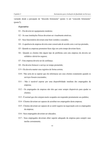 Capítulo 3 Instrumentos para Avaliação da Qualidade em Serviços
61
variando desde a percepção de “discordo fortemente” (ponto 1) até “concordo fortemente”
(ponto7).
Expectativa:
E1 - Ela deveria ter equipamento moderno;
E2 - As suas instalações físicas deveriam ser visualmente atrativas;
E3 - Seus funcionários deveriam estar bem vestidos e asseados;
E4 - A aparência da empresa deveria estar conservada de acordo com o serviço prestado;
E5 - Quando as empresas prometem fazer algo em certo tempo deveriam fazer;
E6 - Quando os clientes têm algum tipo de problema com esta empresa ela deveria ser
solidária e deixá-los seguros;
E7 - Esta empresa deveria ser de confiança;
E8 - Ela deveria fornecer o serviço no tempo prometido;
E 9 - Ela deveria manter seus registros de forma correta;
E10 - Não seria de se esperar que ela informasse aos seus clientes exatamente quando os
serviços fossem executados;
E11 - Não é razoável esperar por uma disponibilidade imediata dos empregados da
empresa;
E12 - Os empregados da empresa não têm que estar sempre disponíveis para ajudar os
clientes;
E13 - É normal que eles estejam muito ocupados em responder prontamente aos pedidos;
E14 - Clientes deveriam ser capazes de acreditar nos empregados desta empresa;
E15 - Clientes deveriam ser capazes de se sentir seguros na negociação com os empregados
da empresa;
E16 - Seus empregados deveriam ser educados;
E17 - Seus empregados deveriam obter suporte adequado da empresa para cumprir suas
tarefas corretamente;
 
