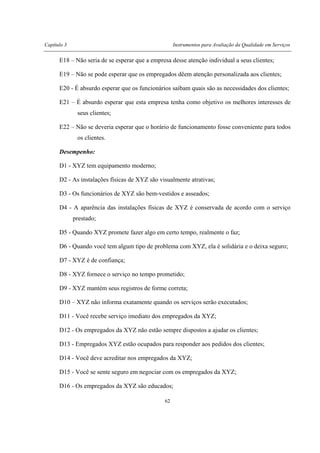 Capítulo 3 Instrumentos para Avaliação da Qualidade em Serviços
62
E18 – Não seria de se esperar que a empresa desse atenção individual a seus clientes;
E19 – Não se pode esperar que os empregados dêem atenção personalizada aos clientes;
E20 - É absurdo esperar que os funcionários saibam quais são as necessidades dos clientes;
E21 – É absurdo esperar que esta empresa tenha como objetivo os melhores interesses de
seus clientes;
E22 – Não se deveria esperar que o horário de funcionamento fosse conveniente para todos
os clientes.
Desempenho:
D1 - XYZ tem equipamento moderno;
D2 - As instalações físicas de XYZ são visualmente atrativas;
D3 - Os funcionários de XYZ são bem-vestidos e asseados;
D4 - A aparência das instalações físicas de XYZ é conservada de acordo com o serviço
prestado;
D5 - Quando XYZ promete fazer algo em certo tempo, realmente o faz;
D6 - Quando você tem algum tipo de problema com XYZ, ela é solidária e o deixa seguro;
D7 - XYZ é de confiança;
D8 - XYZ fornece o serviço no tempo prometido;
D9 - XYZ mantém seus registros de forme correta;
D10 – XYZ não informa exatamente quando os serviços serão executados;
D11 - Você recebe serviço imediato dos empregados da XYZ;
D12 - Os empregados da XYZ não estão sempre dispostos a ajudar os clientes;
D13 - Empregados XYZ estão ocupados para responder aos pedidos dos clientes;
D14 - Você deve acreditar nos empregados da XYZ;
D15 - Você se sente seguro em negociar com os empregados da XYZ;
D16 - Os empregados da XYZ são educados;
 