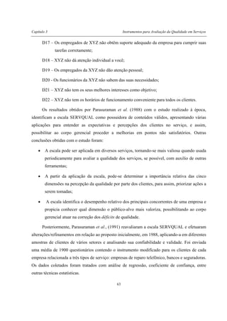 Capítulo 3 Instrumentos para Avaliação da Qualidade em Serviços
63
D17 – Os empregados de XYZ não obtêm suporte adequado da empresa para cumprir suas
tarefas corretamente;
D18 – XYZ não dá atenção individual a você;
D19 – Os empregados da XYZ não dão atenção pessoal;
D20 - Os funcionários da XYZ não sabem das suas necessidades;
D21 – XYZ não tem os seus melhores interesses como objetivo;
D22 – XYZ não tem os horários de funcionamento conveniente para todos os clientes.
Os resultados obtidos por Parasuraman et al. (1988) com o estudo realizado à época,
identificam a escala SERVQUAL como possuidora de conteúdos válidos, apresentando várias
aplicações para entender as expectativas e percepções dos clientes no serviço, e assim,
possibilitar ao corpo gerencial proceder a melhorias em pontos não satisfatórios. Outras
conclusões obtidas com o estudo foram:
• A escala pode ser aplicada em diversos serviços, tornando-se mais valiosa quando usada
periodicamente para avaliar a qualidade dos serviços, se possível, com auxilio de outras
ferramentas;
• A partir da aplicação da escala, pode-se determinar a importância relativa das cinco
dimensões na percepção da qualidade por parte dos clientes, para assim, priorizar ações a
serem tomadas;
• A escala identifica o desempenho relativo dos principais concorrentes de uma empresa e
propicia conhecer qual dimensão o público-alvo mais valoriza, possibilitando ao corpo
gerencial atuar na correção dos déficits de qualidade.
Posteriormente, Parasuraman et al., (1991) reavaliaram a escala SERVQUAL e efetuaram
alterações/refinamentos em relação ao proposto inicialmente, em 1988, aplicando-a em diferentes
amostras de clientes de vários setores e analisando sua confiabilidade e validade. Foi enviada
uma média de 1900 questionários contendo o instrumento modificado para os clientes de cada
empresa relacionada a três tipos de serviço: empresas de reparo telefônico, bancos e seguradoras.
Os dados coletados foram tratados com análise de regressão, coeficiente de confiança, entre
outras técnicas estatísticas.
 