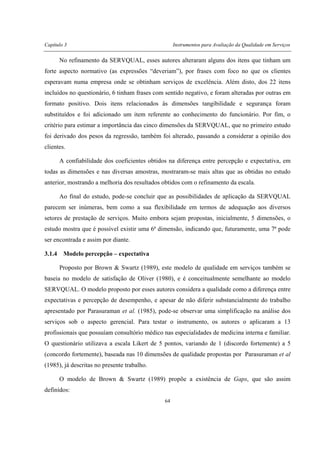 Capítulo 3 Instrumentos para Avaliação da Qualidade em Serviços
64
No refinamento da SERVQUAL, esses autores alteraram alguns dos itens que tinham um
forte aspecto normativo (as expressões “deveriam”), por frases com foco no que os clientes
esperavam numa empresa onde se obtinham serviços de excelência. Além disto, dos 22 itens
incluídos no questionário, 6 tinham frases com sentido negativo, e foram alteradas por outras em
formato positivo. Dois itens relacionados às dimensões tangibilidade e segurança foram
substituídos e foi adicionado um item referente ao conhecimento do funcionário. Por fim, o
critério para estimar a importância das cinco dimensões da SERVQUAL, que no primeiro estudo
foi derivado dos pesos da regressão, também foi alterado, passando a considerar a opinião dos
clientes.
A confiabilidade dos coeficientes obtidos na diferença entre percepção e expectativa, em
todas as dimensões e nas diversas amostras, mostraram-se mais altas que as obtidas no estudo
anterior, mostrando a melhoria dos resultados obtidos com o refinamento da escala.
Ao final do estudo, pode-se concluir que as possibilidades de aplicação da SERVQUAL
parecem ser inúmeras, bem como a sua flexibilidade em termos de adequação aos diversos
setores de prestação de serviços. Muito embora sejam propostas, inicialmente, 5 dimensões, o
estudo mostra que é possível existir uma 6ª dimensão, indicando que, futuramente, uma 7ª pode
ser encontrada e assim por diante.
3.1.4 Modelo percepção – expectativa
Proposto por Brown & Swartz (1989), este modelo de qualidade em serviços também se
baseia no modelo de satisfação de Oliver (1980), e é conceitualmente semelhante ao modelo
SERVQUAL. O modelo proposto por esses autores considera a qualidade como a diferença entre
expectativas e percepção de desempenho, e apesar de não diferir substancialmente do trabalho
apresentado por Parasuraman et al. (1985), pode-se observar uma simplificação na análise dos
serviços sob o aspecto gerencial. Para testar o instrumento, os autores o aplicaram a 13
profissionais que possuíam consultório médico nas especialidades de medicina interna e familiar.
O questionário utilizava a escala Likert de 5 pontos, variando de 1 (discordo fortemente) a 5
(concordo fortemente), baseada nas 10 dimensões de qualidade propostas por Parasuraman et al
(1985), já descritas no presente trabalho.
O modelo de Brown & Swartz (1989) propõe a existência de Gaps, que são assim
definidos:
 