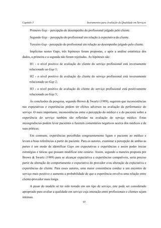 Capítulo 3 Instrumentos para Avaliação da Qualidade em Serviços
65
Primeiro Gap – percepção de desempenho do profissional julgado pelo cliente.
Segundo Gap – percepção do profissional em relação à expectativa do cliente.
Terceiro Gap - percepção do profissional em relação ao desempenho julgado pelo cliente.
Implícitas nestes Gaps, três hipóteses foram propostas, e após a análise estatística dos
dados, a primeira e a segunda não foram rejeitadas. As hipóteses são:
H1 - o nível positivo de avaliação do cliente do serviço profissional está inversamente
relacionado ao Gap 1;
H2 - o nível positivo de avaliação do cliente do serviço profissional está inversamente
relacionado ao Gap 2;
H3 - o nível positivo de avaliação do cliente do serviço profissional está positivamente
relacionado ao Gap 3;
As conclusões da pesquisa, segundo Brown & Swartz (1989), sugerem que inconsistências
nas expectativas e experiências podem ter efeitos adversos na avaliação da performance do
serviço. O mais importante, inconsistências entre a percepção do médico e a do paciente sobre a
experiência do serviço também são refletidas na avaliação do serviço médico. Estas
incongruências podem levar pacientes a fazerem comentários negativos acerca dos médicos e de
suas práticas.
Em contraste, experiências percebidas congruentemente ligam o paciente ao médico e
levam a boas referências a partir do paciente. Para os autores, examinar a percepção de ambas as
partes é um modo de identificar Gaps em expectativas e experiências e assim poder iniciar
estratégias e táticas que possam modificar este cenário. Assim, segundo a maneira proposta por
Brown & Swartz (1989) para se alcançar expectativa e experiências compatíveis, seria preciso
partir da alteração do comportamento e expectativa do provedor e/ou alteração da expectativa e
experiências do cliente. Para esses autores, uma maior consistência conduz a um encontro de
serviço mais positivo e aumenta a probabilidade de que a experiência envolva uma relação entre
cliente-provedor mais longa.
A pesar do modelo só ter sido testado em um tipo de serviço, este pode ser considerado
apropriado para avaliar a qualidade em serviço cuja interação entre profissionais e clientes sejam
intensas.
 