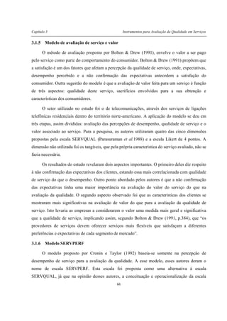 Capítulo 3 Instrumentos para Avaliação da Qualidade em Serviços
66
3.1.5 Modelo de avaliação de serviço e valor
O método de avaliação proposto por Bolton & Drew (1991), envolve o valor a ser pago
pelo serviço como parte do comportamento do consumidor. Bolton & Drew (1991) propõem que
a satisfação é um dos fatores que afetam a percepção da qualidade de serviço, onde, expectativas,
desempenho percebido e a não confirmação das expectativas antecedem a satisfação do
consumidor. Outra sugestão do modelo é que a avaliação de valor feita para um serviço é função
de três aspectos: qualidade deste serviço, sacrifícios envolvidos para a sua obtenção e
características dos consumidores.
O setor utilizado no estudo foi o de telecomunicações, através dos serviços de ligações
telefônicas residenciais dentro do território norte-americano. A aplicação do modelo se deu em
três etapas, assim divididas: avaliação das percepções de desempenho, qualidade de serviço e o
valor associado ao serviço. Para a pesquisa, os autores utilizaram quatro das cinco dimensões
propostas pela escala SERVQUAL (Parasuraman et al.1988) e a escala Likert de 4 pontos. A
dimensão não utilizada foi os tangíveis, que pela própria característica do serviço avaliado, não se
fazia necessária.
Os resultados do estudo revelaram dois aspectos importantes. O primeiro deles diz respeito
à não confirmação das expectativas dos clientes, estando essa mais correlacionada com qualidade
de serviço do que o desempenho. Outro ponto abordado pelos autores é que a não confirmação
das expectativas tinha uma maior importância na avaliação do valor do serviço do que na
avaliação da qualidade. O segundo aspecto observado foi que as características dos clientes se
mostraram mais significativas na avaliação de valor do que para a avaliação da qualidade de
serviço. Isto levaria as empresas a considerarem o valor uma medida mais geral e significativa
que a qualidade de serviço, implicando assim, segundo Bolton & Drew (1991, p.384), que “os
provedores de serviços devem oferecer serviços mais flexíveis que satisfaçam a diferentes
preferências e expectativas de cada segmento de mercado”.
3.1.6 Modelo SERVPERF
O modelo proposto por Cronin e Taylor (1992) baseia-se somente na percepção de
desempenho de serviço para a avaliação da qualidade. A esse modelo, esses autores deram o
nome de escala SERVPERF. Esta escala foi proposta como uma alternativa à escala
SERVQUAL, já que na opinião desses autores, a conceituação e operacionalização da escala
 