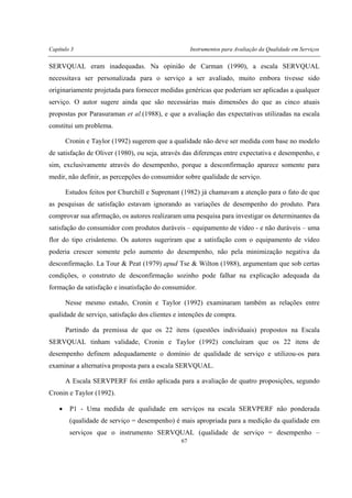 Capítulo 3 Instrumentos para Avaliação da Qualidade em Serviços
67
SERVQUAL eram inadequadas. Na opinião de Carman (1990), a escala SERVQUAL
necessitava ser personalizada para o serviço a ser avaliado, muito embora tivesse sido
originariamente projetada para fornecer medidas genéricas que poderiam ser aplicadas a qualquer
serviço. O autor sugere ainda que são necessárias mais dimensões do que as cinco atuais
propostas por Parasuraman et al.(1988), e que a avaliação das expectativas utilizadas na escala
constitui um problema.
Cronin e Taylor (1992) sugerem que a qualidade não deve ser medida com base no modelo
de satisfação de Oliver (1980), ou seja, através das diferenças entre expectativa e desempenho, e
sim, exclusivamente através do desempenho, porque a desconfirmação aparece somente para
medir, não definir, as percepções do consumidor sobre qualidade de serviço.
Estudos feitos por Churchill e Suprenant (1982) já chamavam a atenção para o fato de que
as pesquisas de satisfação estavam ignorando as variações de desempenho do produto. Para
comprovar sua afirmação, os autores realizaram uma pesquisa para investigar os determinantes da
satisfação do consumidor com produtos duráveis – equipamento de vídeo - e não duráveis – uma
flor do tipo crisântemo. Os autores sugeriram que a satisfação com o equipamento de vídeo
poderia crescer somente pelo aumento do desempenho, não pela minimização negativa da
desconfirmação. La Tour & Peat (1979) apud Tse & Wilton (1988), argumentam que sob certas
condições, o construto de desconfirmação sozinho pode falhar na explicação adequada da
formação da satisfação e insatisfação do consumidor.
Nesse mesmo estudo, Cronin e Taylor (1992) examinaram também as relações entre
qualidade de serviço, satisfação dos clientes e intenções de compra.
Partindo da premissa de que os 22 itens (questões individuais) propostos na Escala
SERVQUAL tinham validade, Cronin e Taylor (1992) concluíram que os 22 itens de
desempenho definem adequadamente o domínio de qualidade de serviço e utilizou-os para
examinar a alternativa proposta para a escala SERVQUAL.
A Escala SERVPERF foi então aplicada para a avaliação de quatro proposições, segundo
Cronin e Taylor (1992).
• P1 - Uma medida de qualidade em serviços na escala SERVPERF não ponderada
(qualidade de serviço = desempenho) é mais apropriada para a medição da qualidade em
serviços que o instrumento SERVQUAL (qualidade de serviço = desempenho –
 