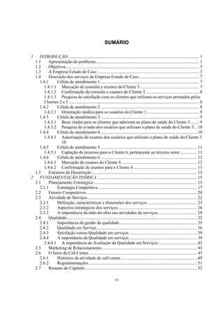 vii
SUMÁRIO
1 INTRODUÇÃO........................................................................................................................ 1
1.1 Apresentação do problema .............................................................................................. 1
1.2 Objetivos.......................................................................................................................... 3
1.3 A Empresa Estudo de Caso ............................................................................................. 3
1.4 Descrição dos serviços da Empresa Estudo de Caso....................................................... 7
1.4.1 Célula de atendimento 1 .......................................................................................... 7
1.4.1.1 Marcação de consulta e exames do Cliente 3...................................................... 7
1.4.1.2 Confirmação de consulta e exames do Cliente 3................................................. 8
1.4.1.3 Pesquisa de satisfação com os clientes que utilizam os serviços prestados pelos
Clientes 2 e 5 ....................................................................................................................... 8
1.4.2 Célula de atendimento 2 .......................................................................................... 8
1.4.2.1 Orientação médica para os usuários do Cliente 1................................................ 9
1.4.3 Célula de atendimento 3 .......................................................................................... 9
1.4.3.1 Boas vindas para os clientes que aderiram ao plano de saúde do Cliente 3........ 9
1.4.3.2 Pesquisa de evasão dos usuários que utilizam o plano de saúde do Cliente 3 .. 10
1.4.4 Célula de atendimento 4 ........................................................................................ 10
1.4.4.1 Autorização de exames dos usuários que utilizam o plano de saúde do Cliente 3
10
1.4.5 Célula de atendimento 5 ........................................................................................ 11
1.4.5.1 Captação de recursos para o Cliente 6, pertencente ao terceiro setor................ 11
1.4.6 Célula de atendimento 6 ........................................................................................ 12
1.4.6.1 Marcação de exames do Cliente 4..................................................................... 12
1.4.6.2 Confirmação de exames para o Cliente 4.......................................................... 13
1.5 Estrutura da Dissertação................................................................................................ 13
2 FUNDAMENTAÇÃO TEÓRICA ........................................................................................... 15
2.1 Planejamento Estratégico .............................................................................................. 15
2.1.1 Estratégia Competitiva .......................................................................................... 17
2.2 Fatores Competitivos..................................................................................................... 20
2.3 Atividade de Serviços.................................................................................................... 22
2.3.1 Definição, características e dimensões dos serviços ............................................. 23
2.3.2 Aspectos estratégicos dos serviços........................................................................ 26
2.3.3 A importância da mão-de-obra nas atividades de serviços.................................... 28
2.4 Qualidade....................................................................................................................... 32
2.4.1 Importância da gestão da qualidade....................................................................... 35
2.4.2 Qualidade em Serviço............................................................................................ 36
2.4.3 Satisfação versus Qualidade em serviços.............................................................. 39
2.4.4 A importância da Qualidade em serviços.............................................................. 39
2.4.4.1 A importância da Avaliação da Qualidade em Serviços ................................... 42
2.5 Marketing de Relacionamento....................................................................................... 43
2.6 O Setor de Call Center................................................................................................... 47
2.6.1 Histórico da atividade de call center...................................................................... 49
2.6.2 Regulamentações................................................................................................... 51
2.7 Resumo do Capítulo ...................................................................................................... 52
 