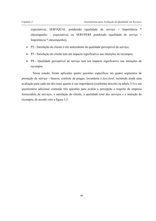 Capítulo 3 Instrumentos para Avaliação da Qualidade em Serviços
68
expectativa), SERVQUAL ponderado (qualidade de serviço = Importância *
(desempenho – expectativa), ou SERVPERF ponderado (qualidade de serviço =
Importância * (desempenho);
• P2 - Satisfação do cliente é um antecedente da qualidade perceptível de serviço;
• P3 - Satisfação do cliente tem um impacto significativo nas intenções de recompra;
• P4 - Qualidade perceptível de serviço tem um impacto significativo nas intenções de
recompra.
Nesse estudo, foram aplicadas quatro questões específicas em quatro segmentos de
prestação de serviço - bancos, controle de pragas, lavanderia e fast-food, incluindo ainda uma
avaliação para cada um dos itens quanto à sua importância (conforme descrito na tabela 3.1) e um
questionário adicional contendo três questões para avaliar a percepção a respeito da empresa
fornecedora de serviços, a satisfação do cliente, a qualidade total dos serviços e a intenção de
recompra, de acordo com a figura 3.2.
 