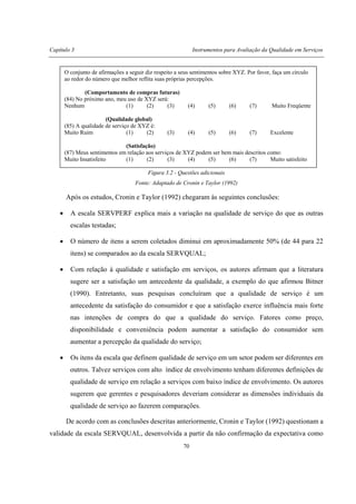 Capítulo 3 Instrumentos para Avaliação da Qualidade em Serviços
70
Figura 3.2 - Questões adicionais
Fonte: Adaptado de Cronin e Taylor (1992)
Após os estudos, Cronin e Taylor (1992) chegaram às seguintes conclusões:
• A escala SERVPERF explica mais a variação na qualidade de serviço do que as outras
escalas testadas;
• O número de itens a serem coletados diminui em aproximadamente 50% (de 44 para 22
itens) se comparados ao da escala SERVQUAL;
• Com relação à qualidade e satisfação em serviços, os autores afirmam que a literatura
sugere ser a satisfação um antecedente da qualidade, a exemplo do que afirmou Bitner
(1990). Entretanto, suas pesquisas concluíram que a qualidade de serviço é um
antecedente da satisfação do consumidor e que a satisfação exerce influência mais forte
nas intenções de compra do que a qualidade do serviço. Fatores como preço,
disponibilidade e conveniência podem aumentar a satisfação do consumidor sem
aumentar a percepção da qualidade do serviço;
• Os itens da escala que definem qualidade de serviço em um setor podem ser diferentes em
outros. Talvez serviços com alto índice de envolvimento tenham diferentes definições de
qualidade de serviço em relação a serviços com baixo índice de envolvimento. Os autores
sugerem que gerentes e pesquisadores deveriam considerar as dimensões individuais da
qualidade de serviço ao fazerem comparações.
De acordo com as conclusões descritas anteriormente, Cronin e Taylor (1992) questionam a
validade da escala SERVQUAL, desenvolvida a partir da não confirmação da expectativa como
O conjunto de afirmações a seguir diz respeito a seus sentimentos sobre XYZ. Por favor, faça um círculo
ao redor do número que melhor reflita suas próprias percepções.
(Comportamento de compras futuras)
(84) No próximo ano, meu uso de XYZ será:
Nenhum (1) (2) (3) (4) (5) (6) (7) Muito Freqüente
(Qualidade global)
(85) A qualidade de serviço de XYZ é:
Muito Ruim (1) (2) (3) (4) (5) (6) (7) Excelente
(Satisfação)
(87) Meus sentimentos em relação aos serviços de XYZ podem ser bem mais descritos como:
Muito Insatisfeito (1) (2) (3) (4) (5) (6) (7) Muito satisfeito
 