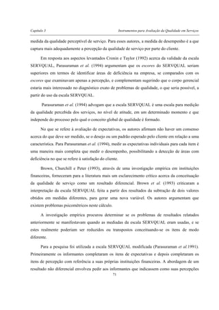 Capítulo 3 Instrumentos para Avaliação da Qualidade em Serviços
71
medida da qualidade perceptível de serviço. Para esses autores, a medida de desempenho é a que
captura mais adequadamente a percepção da qualidade de serviço por parte do cliente.
Em resposta aos aspectos levantados Cronin e Taylor (1992) acerca da validade da escala
SERVQUAL, Parasuraman et al. (1994) argumentam que os escores do SERVQUAL seriam
superiores em termos de identificar áreas de deficiência na empresa, se comparados com os
escores que examinavam apenas a percepção, e complementam sugerindo que o corpo gerencial
estaria mais interessado no diagnóstico exato de problemas de qualidade, o que seria possível, a
partir do uso da escala SERVQUAL.
Parasuraman et al. (1994) advogam que a escala SERVQUAL é uma escala para medição
da qualidade percebida dos serviços, no nível de atitude, em um determinado momento e que
independe do processo pelo qual o conceito global de qualidade é formado.
No que se refere à avaliação de expectativas, os autores afirmam não haver um consenso
acerca do que deve ser medido, se o desejo ou um padrão esperado pelo cliente em relação a uma
característica. Para Parasuraman et al. (1994), medir as expectativas individuais para cada item é
uma maneira mais completa que medir o desempenho, possibilitando a detecção de áreas com
deficiência no que se refere à satisfação do cliente.
Brown, Churchill e Peter (1993), através de uma investigação empírica em instituições
financeiras, forneceram para a literatura mais um esclarecimento crítico acerca da conceituação
da qualidade de serviço como um resultado diferencial. Brown et al. (1993) criticaram a
interpretação da escala SERVQUAL feita a partir dos resultados da subtração de dois valores
obtidos em medidas diferentes, para gerar uma nova variável. Os autores argumentam que
existem problemas psicométricos neste cálculo.
A investigação empírica procurou determinar se os problemas de resultados relatados
anteriormente se manifestavam quando as mediadas da escala SERVQUAL eram usadas, e se
estes realmente poderiam ser reduzidos ou transpostos conceituando-se os itens de modo
diferente.
Para a pesquisa foi utilizada a escala SERVQUAL modificada (Parasuraman et al.1991).
Primeiramente os informantes completaram os itens de expectativas e depois completaram os
itens de percepção com referência a suas próprias instituições financeiras. A abordagem de um
resultado não diferencial envolveu pedir aos informantes que indicassem como suas percepções
 