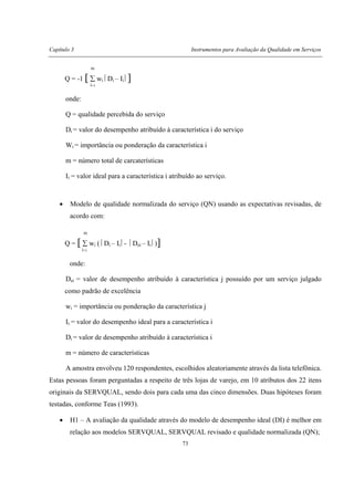 Capítulo 3 Instrumentos para Avaliação da Qualidade em Serviços
73
m
Q = -1 [ ∑ wi Di – Ii ]
i=1
onde:
Q = qualidade percebida do serviço
Di = valor do desempenho atribuído à característica i do serviço
Wi = importância ou ponderação da característica i
m = número total de carcaterísticas
Ii = valor ideal para a característica i atribuído ao serviço.
• Modelo de qualidade normalizada do serviço (QN) usando as expectativas revisadas, de
acordo com:
m
Q = [ ∑ wi ( Di – Ii - Dei – Ii )]
i=1
onde:
Dei = valor de desempenho atribuído à característica j possuído por um serviço julgado
como padrão de excelência
wi = importância ou ponderação da característica j
Ii = valor do desempenho ideal para a característica i
Di = valor de desempenho atribuído à característica i
m = número de características
A amostra envolveu 120 respondentes, escolhidos aleatoriamente através da lista telefônica.
Estas pessoas foram perguntadas a respeito de três lojas de varejo, em 10 atributos dos 22 itens
originais da SERVQUAL, sendo dois para cada uma das cinco dimensões. Duas hipóteses foram
testadas, conforme Teas (1993).
• H1 – A avaliação da qualidade através do modelo de desempenho ideal (DI) é melhor em
relação aos modelos SERVQUAL, SERVQUAL revisado e qualidade normalizada (QN);
 