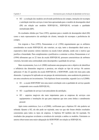 Capítulo 3 Instrumentos para Avaliação da Qualidade em Serviços
74
• H2 – a avaliação dos modelos envolvendo preferências de compra, intenções de recompra
e satisfação total dos serviços é mais bem apresentada para o modelo de desempenho ideal
(DI) em relação aos modelos SERVQUAL, SERVQUAL revisado e qualidade
normalizada (QN).
Os resultados obtidos por Teas (1993), apontam para o modelo de desempenho ideal (DI)
como o mais representativo da satisfação do cliente, intenção de recompra e preferências de
compra.
Em resposta a Teas (1993), Parasuraman et al. (1994) argumentaram que os atributos
considerados na escala SERVQUAL são vetoriais, ou seja, tanto o desempenho ideal como a
expectativa ideal assumiu valores máximos na escala Likert adotada, sendo este o motivo que
justifica a linearidade. Para complementar a justificativa e contestar a crítica, Parasuraman et al.
(1994) afirmaram que os 22 itens da escala SERVQUAL possuem características de atributos
vetoriais, havendo uma continuidade entre desempenho e qualidade de serviço.
Mais recentemente, Lee et al. (2000) realizaram uma pesquisa com o objetivo de identificar
a influência das dimensões tangíveis e presteza, em relação ao tipo de serviço. Os autores
aplicaram 15 das 22 questões da escala SERVQUAL e SERVPERF, sendo três itens para cada
dimensão. A pesquisa foi aplicada em um parque de entretenimento, uma academia de ginástica e
em uma consultoria em investimentos. Três hipóteses foram assumidas, segundo Lee et al.(2000):
• H1 – a escala SERVPERF tem uma maior correlação com a qualidade de serviço quando
comparado com a escala SERVQUAL;
• H2 – a qualidade de serviço é um antecedente da satisfação;
• H3 – aspectos tangíveis são mais importantes para as empresas de serviços com
equipamentos e instalações do que para empresas que tem como ênfase o atendimento
pessoal.
Após testes estatísticos, Lee et al.(2000), verificaram que a hipótese H1 não poderia ser
refutada. Quanto a H2, ela não pode ser rejeitada, uma vez que não foram obtidos resultados
consistentes para todos os tipos de empresa. A hipótese H3 também não foi rejeitada. Os
resultados das pesquisas revelaram a existência de restrição a ambos os modelos. Entretanto os
autores observaram uma maior adequação do SERVPERF em relação ao SERVQUAL.
 