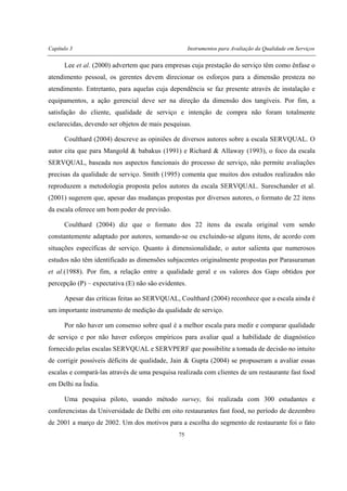 Capítulo 3 Instrumentos para Avaliação da Qualidade em Serviços
75
Lee et al. (2000) advertem que para empresas cuja prestação do serviço têm como ênfase o
atendimento pessoal, os gerentes devem direcionar os esforços para a dimensão presteza no
atendimento. Entretanto, para aquelas cuja dependência se faz presente através de instalação e
equipamentos, a ação gerencial deve ser na direção da dimensão dos tangíveis. Por fim, a
satisfação do cliente, qualidade de serviço e intenção de compra não foram totalmente
esclarecidas, devendo ser objetos de mais pesquisas.
Coulthard (2004) descreve as opiniões de diversos autores sobre a escala SERVQUAL. O
autor cita que para Mangold & babakus (1991) e Richard & Allaway (1993), o foco da escala
SERVQUAL, baseada nos aspectos funcionais do processo de serviço, não permite avaliações
precisas da qualidade de serviço. Smith (1995) comenta que muitos dos estudos realizados não
reproduzem a metodologia proposta pelos autores da escala SERVQUAL. Sureschander et al.
(2001) sugerem que, apesar das mudanças propostas por diversos autores, o formato de 22 itens
da escala oferece um bom poder de previsão.
Coulthard (2004) diz que o formato dos 22 itens da escala original vem sendo
constantemente adaptado por autores, somando-se ou excluindo-se alguns itens, de acordo com
situações específicas de serviço. Quanto à dimensionalidade, o autor salienta que numerosos
estudos não têm identificado as dimensões subjacentes originalmente propostas por Parasuraman
et al.(1988). Por fim, a relação entre a qualidade geral e os valores dos Gaps obtidos por
percepção (P) – expectativa (E) não são evidentes.
Apesar das críticas feitas ao SERVQUAL, Coulthard (2004) reconhece que a escala ainda é
um importante instrumento de medição da qualidade de serviço.
Por não haver um consenso sobre qual é a melhor escala para medir e comparar qualidade
de serviço e por não haver esforços empíricos para avaliar qual a habilidade de diagnóstico
fornecido pelas escalas SERVQUAL e SERVPERF que possibilite a tomada de decisão no intuito
de corrigir possíveis déficits de qualidade, Jain & Gupta (2004) se propuseram a avaliar essas
escalas e compará-las através de uma pesquisa realizada com clientes de um restaurante fast food
em Delhi na Índia.
Uma pesquisa piloto, usando método survey, foi realizada com 300 estudantes e
conferencistas da Universidade de Delhi em oito restaurantes fast food, no período de dezembro
de 2001 a março de 2002. Um dos motivos para a escolha do segmento de restaurante foi o fato
 