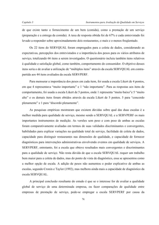 Capítulo 3 Instrumentos para Avaliação da Qualidade em Serviços
76
de que existe tanto o fornecimento de um bem (comida), como a prestação de um serviço
(preparação e a entrega da comida). A taxa de resposta obtida foi de 67% e cada entrevistado foi
levado a responder sobre aproximadamente dois restaurantes, o mais e o menos freqüentado.
Os 22 itens do SERVQUAL foram empregados para a coleta de dados, considerando as
expectativas, percepções dos entrevistados e a importância dos pesos para os vários atributos de
serviço, totalizando 66 itens a serem investigados. O questionário incluiu também itens relativos
à qualidade e satisfação global, como também, comportamento do consumidor. O objetivo desses
itens seria o de avaliar a utilização de “múltiplos itens” através da escala SERVQUAL em contra-
partida aos 44 itens avaliados da escala SERVPERF.
Para mensurar a importância dos pesos em cada item, foi usada a escala Likert de 4 pontos,
em que 4 representava “muito importante” e 1 “não importante”. Para as respostas aos itens de
comportamento, foi usada a escala Likert de 5 pontos, onde 1 representa “muito baixo”e 5 “muito
alto” e os demais itens foram obtidos através da escala Likert de 5 pontos. 5 para “concordo
plenamente” e 1 para “discordo plenamente”.
As pesquisas empíricas mostraram que existem dúvidas sobre qual das duas escalas é a
melhor medida para qualidade de serviço, mesmo sendo a SERVQUAL e a SERVPERF os mais
importantes instrumentos de medição. As versões sem peso e com peso de ambas as escalas
foram comparativamente avaliadas em termos de suas validades discriminantes e convergentes,
habilidades para explicar variações na qualidade total de serviço, facilidade de coleta de dados,
capacidade para distinguir restaurantes nas dimensões de qualidade, e capacidade de fornecer
diagnósticos para intervenções administrativas envolvendo eventos em qualidade de serviços. A
SERVPERF, entretanto, foi a escala que obteve resultados mais convergentes e discriminantes
para a qualidade de serviço. Não resta dúvida de que a escala SERVQUAL requer um trabalho
bem maior para a coleta de dados, mas do ponto de vista de diagnóstico, essa se apresentou como
a melhor opção de escala. A adição de pesos não aumentou o poder explicativo de ambas as
escalas, segundo Cronin e Taylor (1992), mas melhora ainda mais a capacidade de diagnóstico da
escala SERVQUAL.
A principal conclusão resultante do estudo é que se o interesse for de avaliar a qualidade
global de serviço de uma determinada empresa, ou fazer comparações de qualidade entre
empresas de prestação de serviço, pode-se empregar a escala SERVPERF por causa da
 