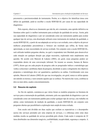 Capítulo 3 Instrumentos para Avaliação da Qualidade em Serviços
77
psicometria e parcimoniosidade do instrumento. Porém, se o objetivo for identificar áreas com
déficit de qualidade, pode-se escolher a escala SERVQUAL por causa de sua capacidade de
diagnóstico.
Pelo exposto, observa-se claramente que não há, até o momento, uma opinião definitiva na
literatura sobre qual é o melhor instrumento para avaliação da qualidade de serviço. Assim, pela
sua capacidade de diagnóstico e por ser considerada como um instrumento padrão para avaliar
qualquer tipo de serviço, esta dissertação utilizará como instrumento de medição da qualidade, a
escala SERVQUAL, a partir de sua adaptação ao serviço a ser avaliado, com o objetivo de prover
melhores propriedades psicométricas e fornecer um resultado que reflita, de forma mais
aproximada, as reais necessidades do serviço avaliado. Em conjunto com a escala SERVQUAL,
será utilizada também perguntas abertas, na qual o respondente tem liberdade para desenvolver
cada situação em qualquer direção que julgar necessária, explorando mais amplamente uma
questão. De acordo com Marconi & Lakatos (2002), em geral, essas perguntas podem ser
respondidas dentro de uma conversação informal. No tocante ao assunto, Samara & Barros
(1997), dizem que em cada projeto de pesquisa cabe ao pesquisador indicar a metodologia que
venha a solucionar o problema objeto da pesquisa, decidindo se para o atingimento dos objetivos
propostos a metodologia deve ser quantitativa, qualitativa ou ambas. Corroborando com essa
opinião, Marconi & Lakatos (2002) diz que nas investigações, em geral, nunca se utiliza apenas
um método ou técnica, e nem somente aqueles que se conhece. Na maioria das vezes, combina-se
dois ou mais deles, usados concomitantemente.
3.2 Resumo do capítulo
Ao fim do capítulo, constatou-se que vários foram os modelos propostos na literatura de
serviços para a mensuração da qualidade, entretanto, pela sua capacidade de diagnóstico e por ser
considerado como um instrumento padrão para avaliar qualquer tipo de serviço, este trabalho irá
adotar, como instrumento de medição da qualidade, a escala SERVQUAL em conjunto com
perguntas abertas que possibilitará a exploração mais ampla do tema avaliado.
Esta escala está dividida em duas seções que avaliam as expectativas e o desempenho
acerca dos serviços prestados por uma empresa de serviços, e a diferença entre estas duas
medidas resulta na qualidade de serviço percebida pelo cliente. Cada seção é composta de 22
itens distribuídos nas dimensões tangíveis, confiabilidade, receptividade, segurança e empatia. A
 