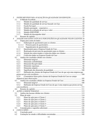 viii
3 INSTRUMENTOS PARA AVALIAÇÃO DA QUALIDADE EM SERVIÇOS ......................... 54
3.1 O Método Escolhido...................................................................................................... 54
3.1.1 Modelo de qualidade de serviço............................................................................ 54
3.1.2 Modelo de qualidade de serviço baseado em Gap ................................................ 55
3.1.3 Escala Servqual...................................................................................................... 60
3.1.4 Modelo percepção – expectativa ........................................................................... 64
3.1.5 Modelo de avaliação de serviço e valor ................................................................ 66
3.1.6 Modelo SERVPERF.............................................................................................. 66
3.1.7 Modelo de desempenho ideal ................................................................................ 72
3.2 Resumo do capítulo ....................................................................................................... 77
4 ANÁLISE DAS EXPECTATIVAS E PERCEPÇÕES DA QUALIDADE PELOS CLIENTES 79
4.1 Etapas para coleta de dados........................................................................................... 79
4.1.1 Elaboração do questionário para os clientes.......................................................... 79
4.1.1.1 Primeira parte do questionário........................................................................... 79
4.1.1.2 Segunda parte do questionário........................................................................... 85
4.1.2 Questionário para a Empresa Estudo de Caso....................................................... 86
4.1.3 Realização do pré-teste do questionário para os clientes ...................................... 86
4.1.4 Seleção dos entrevistados e coleta dos dados nos clientes.................................... 87
4.1.5 Coleta dos dados na Empresa Estudo de Caso ...................................................... 87
4.2 Análise dos resultados obtidos nos clientes................................................................... 88
4.2.1 Dimensão tangível................................................................................................. 88
4.2.2 Dimensão confiabilidade....................................................................................... 90
4.2.3 Dimensão Receptividade....................................................................................... 92
4.2.4 Dimensão segurança.............................................................................................. 94
4.2.5 Dimensão empatia ................................................................................................. 96
4.2.6 Significado das dimensões da qualidade ............................................................. 100
4.2.7 Definição dos clientes da Empresa Estudo de Caso do que seja uma empresa que
presta serviço com excelência ............................................................................................. 104
4.2.8 Comentários feitos pelos clientes da Empresa Estudo de Caso no campo
disponível para observações................................................................................................ 105
4.3 Análise dos resultados obtidos na Empresa Estudo de Caso....................................... 106
4.3.1 Dimensão tangível............................................................................................... 108
4.3.2 Definição da Empresa Estudo de Caso do que é uma empresa que presta serviço
com excelência .................................................................................................................... 111
4.4 Resumo do capítulo ..................................................................................................... 111
5 AÇÕES A SEREM TOMADAS ............................................................................................ 113
5.1 Análise das lacunas obtidas nos clientes ..................................................................... 113
5.2 Plano de ação............................................................................................................... 114
5.2.1 Plano de ação para o Cliente 1 ............................................................................ 116
5.2.2 Plano de ação para o Cliente 2 ............................................................................ 121
5.2.3 Plano de ação para o Cliente 3 ............................................................................ 122
5.2.4 Plano de ação para o Cliente 4 ............................................................................ 126
5.2.5 Plano de ação para o Cliente 5 ............................................................................ 139
5.3 Considerações e sugestões adicionais ......................................................................... 141
6 CONCLUSÕES.................................................................................................................... 143
6.1 Conclusão geral ........................................................................................................... 143
6.2 Limitações ao estudo e dificuldades encontradas........................................................ 145
 