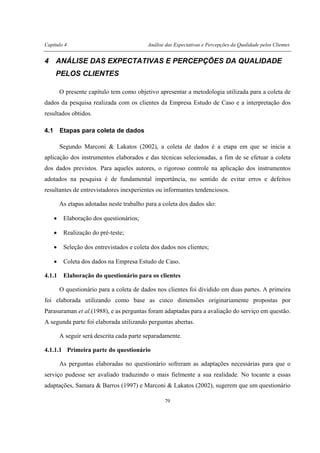 Capítulo 4 Análise das Expectativas e Percepções da Qualidade pelos Clientes
79
4 ANÁLISE DAS EXPECTATIVAS E PERCEPÇÕES DA QUALIDADE
PELOS CLIENTES
O presente capítulo tem como objetivo apresentar a metodologia utilizada para a coleta de
dados da pesquisa realizada com os clientes da Empresa Estudo de Caso e a interpretação dos
resultados obtidos.
4.1 Etapas para coleta de dados
Segundo Marconi & Lakatos (2002), a coleta de dados é a etapa em que se inicia a
aplicação dos instrumentos elaborados e das técnicas selecionadas, a fim de se efetuar a coleta
dos dados previstos. Para aqueles autores, o rigoroso controle na aplicação dos instrumentos
adotados na pesquisa é de fundamental importância, no sentido de evitar erros e defeitos
resultantes de entrevistadores inexperientes ou informantes tendenciosos.
As etapas adotadas neste trabalho para a coleta dos dados são:
• Elaboração dos questionários;
• Realização do pré-teste;
• Seleção dos entrevistados e coleta dos dados nos clientes;
• Coleta dos dados na Empresa Estudo de Caso.
4.1.1 Elaboração do questionário para os clientes
O questionário para a coleta de dados nos clientes foi dividido em duas partes. A primeira
foi elaborada utilizando como base as cinco dimensões originariamente propostas por
Parasuraman et al.(1988), e as perguntas foram adaptadas para a avaliação do serviço em questão.
A segunda parte foi elaborada utilizando perguntas abertas.
A seguir será descrita cada parte separadamente.
4.1.1.1 Primeira parte do questionário
As perguntas elaboradas no questionário sofreram as adaptações necessárias para que o
serviço pudesse ser avaliado traduzindo o mais fielmente a sua realidade. No tocante a essas
adaptações, Samara & Barros (1997) e Marconi & Lakatos (2002), sugerem que um questionário
 