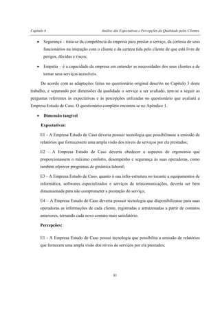 Capítulo 4 Análise das Expectativas e Percepções da Qualidade pelos Clientes
81
• Segurança – trata-se da competência da empresa para prestar o serviço, da cortesia de seus
funcionários na interação com o cliente e da certeza tida pelo cliente de que está livre de
perigos, dúvidas e riscos;
• Empatia – é a capacidade da empresa em entender as necessidades dos seus clientes e de
tornar seus serviços acessíveis.
De acordo com as adaptações feitas no questionário original descrito no Capítulo 3 deste
trabalho, e separando por dimensões da qualidade o serviço a ser avaliado, tem-se a seguir as
perguntas referentes às expectativas e às percepções utilizadas no questionário que avaliará a
Empresa Estudo de Caso. O questionário completo encontra-se no Apêndice 1.
• Dimensão tangível
Expectativas:
E1 - A Empresa Estudo de Caso deveria possuir tecnologia que possibilitasse a emissão de
relatórios que fornecessem uma ampla visão dos níveis de serviços por ela prestados;
E2 - A Empresa Estudo de Caso deveria obedecer a aspectos de ergonomia que
proporcionassem o máximo conforto, desempenho e segurança às suas operadoras, como
também oferecer programas de ginástica laboral;
E3 - A Empresa Estudo de Caso, quanto à sua infra-estrutura no tocante a equipamentos de
informática, softwares especializados e serviços de telecomunicações, deveria ser bem
dimensionada para não comprometer a prestação do serviço;
E4 – A Empresa Estudo de Caso deveria possuir tecnologia que disponibilizasse para suas
operadoras as informações de cada cliente, registradas e armazenadas a partir de contatos
anteriores, tornando cada novo contato mais satisfatório.
Percepções:
E1 - A Empresa Estudo de Caso possui tecnologia que possibilita a emissão de relatórios
que fornecem uma ampla visão dos níveis de serviços por ela prestados;
 