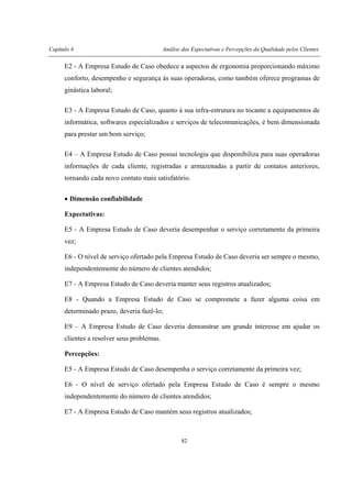 Capítulo 4 Análise das Expectativas e Percepções da Qualidade pelos Clientes
82
E2 - A Empresa Estudo de Caso obedece a aspectos de ergonomia proporcionando máximo
conforto, desempenho e segurança às suas operadoras, como também oferece programas de
ginástica laboral;
E3 - A Empresa Estudo de Caso, quanto à sua infra-estrutura no tocante a equipamentos de
informática, softwares especializados e serviços de telecomunicações, é bem dimensionada
para prestar um bom serviço;
E4 – A Empresa Estudo de Caso possui tecnologia que disponibiliza para suas operadoras
informações de cada cliente, registradas e armazenadas a partir de contatos anteriores,
tornando cada novo contato mais satisfatório.
• Dimensão confiabilidade
Expectativas:
E5 - A Empresa Estudo de Caso deveria desempenhar o serviço corretamente da primeira
vez;
E6 - O nível de serviço ofertado pela Empresa Estudo de Caso deveria ser sempre o mesmo,
independentemente do número de clientes atendidos;
E7 - A Empresa Estudo de Caso deveria manter seus registros atualizados;
E8 - Quando a Empresa Estudo de Caso se compromete a fazer alguma coisa em
determinado prazo, deveria fazê-lo;
E9 – A Empresa Estudo de Caso deveria demonstrar um grande interesse em ajudar os
clientes a resolver seus problemas.
Percepções:
E5 - A Empresa Estudo de Caso desempenha o serviço corretamente da primeira vez;
E6 - O nível de serviço ofertado pela Empresa Estudo de Caso é sempre o mesmo
independentemente do número de clientes atendidos;
E7 - A Empresa Estudo de Caso mantém seus registros atualizados;
 