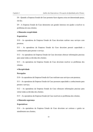 Capítulo 4 Análise das Expectativas e Percepções da Qualidade pelos Clientes
83
E8 - Quando a Empresa Estudo de Caso promete fazer alguma coisa em determinado prazo,
ela faz;
E9 - A Empresa Estudo de Caso demonstra um grande interesse em ajudar a resolver os
problemas de seus clientes.
• Dimensão receptividade
Expectativas
E10 - As operadoras da Empresa Estudo de Caso deveriam realizar seus serviços com
presteza;
E11 - As operadoras da Empresa Estudo de Caso deveriam possuir capacidade e
conhecimento para prestar o serviço;
E12 – As operadoras da Empresa Estudo de Caso deveriam oferecer informações precisas
para sanar todas as dúvidas dos clientes;
E13 – As operadoras da Empresa Estudo de Caso deveriam resolver os problemas dos
clientes.
• Receptividade
Percepções
E10 - As operadoras da Empresa Estudo de Caso realizam seus serviços com presteza;
E11 - As operadoras da Empresa Estudo de Caso possuem capacidade e conhecimento para
prestar o serviço;
E12 – As operadoras da Empresa Estudo de Caso oferecem informações precisas para
retirar todas as dúvidas dos clientes;
E13 – As operadoras da Empresa Estudo de Caso resolvem os problemas dos clientes.
• Dimensão segurança
Expectativas:
E14 - As operadoras da Empresa Estudo de Caso deveriam ser corteses e gentis no
atendimento aos clientes;
 