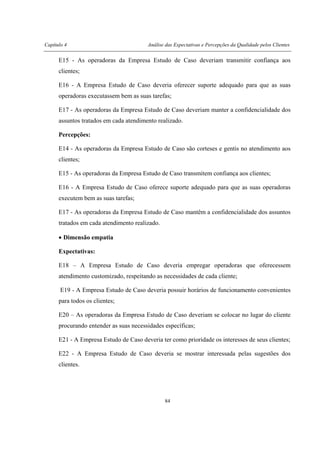 Capítulo 4 Análise das Expectativas e Percepções da Qualidade pelos Clientes
84
E15 - As operadoras da Empresa Estudo de Caso deveriam transmitir confiança aos
clientes;
E16 - A Empresa Estudo de Caso deveria oferecer suporte adequado para que as suas
operadoras executassem bem as suas tarefas;
E17 - As operadoras da Empresa Estudo de Caso deveriam manter a confidencialidade dos
assuntos tratados em cada atendimento realizado.
Percepções:
E14 - As operadoras da Empresa Estudo de Caso são corteses e gentis no atendimento aos
clientes;
E15 - As operadoras da Empresa Estudo de Caso transmitem confiança aos clientes;
E16 - A Empresa Estudo de Caso oferece suporte adequado para que as suas operadoras
executem bem as suas tarefas;
E17 - As operadoras da Empresa Estudo de Caso mantêm a confidencialidade dos assuntos
tratados em cada atendimento realizado.
• Dimensão empatia
Expectativas:
E18 – A Empresa Estudo de Caso deveria empregar operadoras que oferecessem
atendimento customizado, respeitando as necessidades de cada cliente;
E19 - A Empresa Estudo de Caso deveria possuir horários de funcionamento convenientes
para todos os clientes;
E20 – As operadoras da Empresa Estudo de Caso deveriam se colocar no lugar do cliente
procurando entender as suas necessidades específicas;
E21 - A Empresa Estudo de Caso deveria ter como prioridade os interesses de seus clientes;
E22 - A Empresa Estudo de Caso deveria se mostrar interessada pelas sugestões dos
clientes.
 