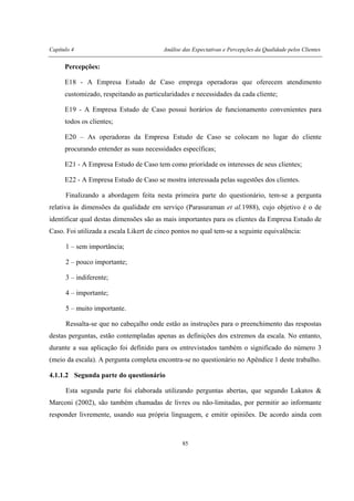 Capítulo 4 Análise das Expectativas e Percepções da Qualidade pelos Clientes
85
Percepções:
E18 - A Empresa Estudo de Caso emprega operadoras que oferecem atendimento
customizado, respeitando as particularidades e necessidades da cada cliente;
E19 - A Empresa Estudo de Caso possui horários de funcionamento convenientes para
todos os clientes;
E20 – As operadoras da Empresa Estudo de Caso se colocam no lugar do cliente
procurando entender as suas necessidades específicas;
E21 - A Empresa Estudo de Caso tem como prioridade os interesses de seus clientes;
E22 - A Empresa Estudo de Caso se mostra interessada pelas sugestões dos clientes.
Finalizando a abordagem feita nesta primeira parte do questionário, tem-se a pergunta
relativa às dimensões da qualidade em serviço (Parasuraman et al.1988), cujo objetivo é o de
identificar qual destas dimensões são as mais importantes para os clientes da Empresa Estudo de
Caso. Foi utilizada a escala Likert de cinco pontos no qual tem-se a seguinte equivalência:
1 – sem importância;
2 – pouco importante;
3 – indiferente;
4 – importante;
5 – muito importante.
Ressalta-se que no cabeçalho onde estão as instruções para o preenchimento das respostas
destas perguntas, estão contempladas apenas as definições dos extremos da escala. No entanto,
durante a sua aplicação foi definido para os entrevistados também o significado do número 3
(meio da escala). A pergunta completa encontra-se no questionário no Apêndice 1 deste trabalho.
4.1.1.2 Segunda parte do questionário
Esta segunda parte foi elaborada utilizando perguntas abertas, que segundo Lakatos &
Marconi (2002), são também chamadas de livres ou não-limitadas, por permitir ao informante
responder livremente, usando sua própria linguagem, e emitir opiniões. De acordo ainda com
 