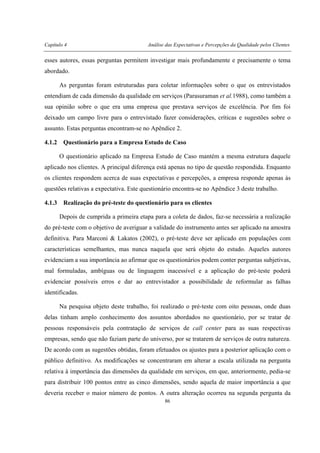 Capítulo 4 Análise das Expectativas e Percepções da Qualidade pelos Clientes
86
esses autores, essas perguntas permitem investigar mais profundamente e precisamente o tema
abordado.
As perguntas foram estruturadas para coletar informações sobre o que os entrevistados
entendiam de cada dimensão da qualidade em serviços (Parasuraman et al.1988), como também a
sua opinião sobre o que era uma empresa que prestava serviços de excelência. Por fim foi
deixado um campo livre para o entrevistado fazer considerações, críticas e sugestões sobre o
assunto. Estas perguntas encontram-se no Apêndice 2.
4.1.2 Questionário para a Empresa Estudo de Caso
O questionário aplicado na Empresa Estudo de Caso mantém a mesma estrutura daquele
aplicado nos clientes. A principal diferença está apenas no tipo de questão respondida. Enquanto
os clientes respondem acerca de suas expectativas e percepções, a empresa responde apenas às
questões relativas a expectativa. Este questionário encontra-se no Apêndice 3 deste trabalho.
4.1.3 Realização do pré-teste do questionário para os clientes
Depois de cumprida a primeira etapa para a coleta de dados, faz-se necessária a realização
do pré-teste com o objetivo de averiguar a validade do instrumento antes ser aplicado na amostra
definitiva. Para Marconi & Lakatos (2002), o pré-teste deve ser aplicado em populações com
características semelhantes, mas nunca naquela que será objeto do estudo. Aqueles autores
evidenciam a sua importância ao afirmar que os questionários podem conter perguntas subjetivas,
mal formuladas, ambíguas ou de linguagem inacessível e a aplicação do pré-teste poderá
evidenciar possíveis erros e dar ao entrevistador a possibilidade de reformular as falhas
identificadas.
Na pesquisa objeto deste trabalho, foi realizado o pré-teste com oito pessoas, onde duas
delas tinham amplo conhecimento dos assuntos abordados no questionário, por se tratar de
pessoas responsáveis pela contratação de serviços de call center para as suas respectivas
empresas, sendo que não faziam parte do universo, por se tratarem de serviços de outra natureza.
De acordo com as sugestões obtidas, foram efetuados os ajustes para a posterior aplicação com o
público definitivo. As modificações se concentraram em alterar a escala utilizada na pergunta
relativa à importância das dimensões da qualidade em serviços, em que, anteriormente, pedia-se
para distribuir 100 pontos entre as cinco dimensões, sendo aquela de maior importância a que
deveria receber o maior número de pontos. A outra alteração ocorreu na segunda pergunta da
 
