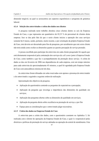 Capítulo 4 Análise das Expectativas e Percepções da Qualidade pelos Clientes
87
dimensão tangível, na qual se acrescentou aos aspectos ergonômicos o programa de ginástica
laboral.
4.1.4 Seleção dos entrevistados e coleta dos dados nos clientes
A pesquisa realizada neste trabalho abordou cinco clientes dentre os seis da Empresa
Estudo de Caso, o que representa um quantitativo de 83,33 % do percentual de clientes desta
empresa. Isso se deu pelo fato de que o sexto cliente iniciou a operação dos seus serviços
somente há 4 meses, sendo, portanto, muito recente, e por orientação da própria Empresa Estudo
de Caso, este deveria ser descartado para fins de pesquisas, por acreditarem que este sexto cliente
não teria ainda como avaliar as dimensões quanto ao quesito percepção do serviço prestado.
A pessoa escolhida para participar da entrevista em cada cliente pesquisado foi aquela que
está diretamente responsável pela contratação dos serviços de call center junto à Empresa Estudo
de Caso, como também a que faz o acompanhamento da prestação desse serviço. A coleta de
dados se deu em fevereiro de 2006 nas dependências de cada empresa, com um tempo máximo
para cada entrevista de aproximadamente 45 minutos, a qual foi agendada pela Empresa Estudo
de Caso com antecedência mínima de três dias.
As entrevistas foram efetuadas em salas reservadas com apenas a presença do entrevistador
e do entrevistado e seguindo a seguinte ordem de realização:
Apresentação dos objetivos da pesquisa;
• Aplicação do questionário contendo as perguntas de expectativas e percepção;
• Aplicação da pergunta que investiga a importância das dimensões da qualidade em
serviços;
• Aplicação das perguntas abertas sobre as dimensões da qualidade em serviços;
• Aplicação da pergunta aberta sobre excelência na prestação de serviço; e por fim
• Espaço para as considerações que o entrevistado julgar necessárias.
4.1.5 Coleta dos dados na Empresa Estudo de Caso
A entrevista para a coleta dos dados, com o questionário constante no Apêndice 3, foi
realizada com o diretor de operações da Empresa Estudo de Caso, o qual é o responsável pelas
diretrizes e políticas de prestação de serviço adotadas na operação da central de atendimento. Esta
 