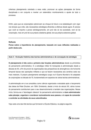 Curso Planejamento Estratégico – Módulo 1
SENASP/MJ - Última atualização em 19/03/2009
                                            Página 10
criterioso planejamento orientado a essa visão, promover as ações planejadas de forma
disciplinada e em conjunto e manter um sistemático monitoramento e ajuste de todo o
processo.
Enfim, para que as corporações sobrevivam ao choque do futuro e se estabeleçam com vigor
nos tempos que virão, são necessárias estratégias eficientes e efetivas desde agora. É preciso
que você se importe e pense estrategicamente, em prol não só da sociedade, nem só da
corporação, mas em prol de sua própria cidadania global, de sua própria soberania global.
Reflexão
Pense sobre a importância do planejamento, baseado em suas reflexões realizadas a
partir desta aula.
Aula 2 – Evolução histórica das teorias administrativas e de concepção de estratégia
O planejamento é tido como a primeira das funções administrativas desde os primórdios
do pensamento administrativo. E a estratégia militar foi transposta à administração desde a
década de 50, a fim de prover às organizações das perspectivas de abrangência e de horizonte
temporal típicas das operações militares e que se faziam necessárias aos cenários cada vez
mais instáveis. O próprio planejamento estratégico surgiu na II Guerra Mundial e foi adaptado
às corporações na década de 70, fundamentado em aspectos de várias teorias administrativas.
A administração em si se consolidou como ciência organizada e estudada após o lançamento
das ideias de Peter Drucker, em 1954. Entretanto, desde o início do século XX, vários ícones
do pensamento contribuíram para o seu desenvolvimento e também das organizações. Nesse
início, formou-se a “abordagem clássica” do pensamento administrativo: o bom administrador
sabe planejar, organizar e coordenar racionalmente seus passos, e é capaz de comandar
e controlar as atividades de seus subordinados.
Veja cada uma das três teorias que formaram a Escola Clássica, na página seguinte.
 