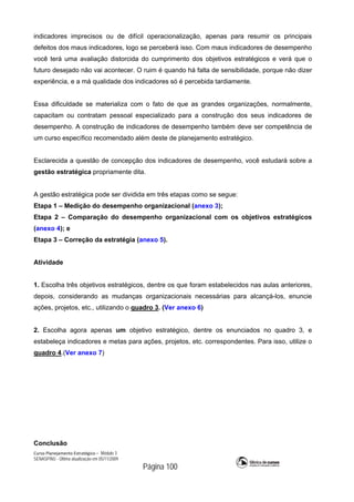 Curso Planejamento Estratégico – Módulo 3
SENASP/MJ - Última atualização em 05/11/2009
Página 100
indicadores imprecisos ou de difícil operacionalização, apenas para resumir os principais
defeitos dos maus indicadores, logo se perceberá isso. Com maus indicadores de desempenho
você terá uma avaliação distorcida do cumprimento dos objetivos estratégicos e verá que o
futuro desejado não vai acontecer. O ruim é quando há falta de sensibilidade, porque não dizer
experiência, e a má qualidade dos indicadores só é percebida tardiamente.
Essa dificuldade se materializa com o fato de que as grandes organizações, normalmente,
capacitam ou contratam pessoal especializado para a construção dos seus indicadores de
desempenho. A construção de indicadores de desempenho também deve ser competência de
um curso específico recomendado além deste de planejamento estratégico.
Esclarecida a questão de concepção dos indicadores de desempenho, você estudará sobre a
gestão estratégica propriamente dita.
A gestão estratégica pode ser dividida em três etapas como se segue:
Etapa 1 – Medição do desempenho organizacional (anexo 3);
Etapa 2 – Comparação do desempenho organizacional com os objetivos estratégicos
(anexo 4); e
Etapa 3 – Correção da estratégia (anexo 5).
Atividade
1. Escolha três objetivos estratégicos, dentre os que foram estabelecidos nas aulas anteriores,
depois, considerando as mudanças organizacionais necessárias para alcançá-los, enuncie
ações, projetos, etc., utilizando o quadro 3. (Ver anexo 6)
2. Escolha agora apenas um objetivo estratégico, dentre os enunciados no quadro 3, e
estabeleça indicadores e metas para ações, projetos, etc. correspondentes. Para isso, utilize o
quadro 4.(Ver anexo 7)
Conclusão
 