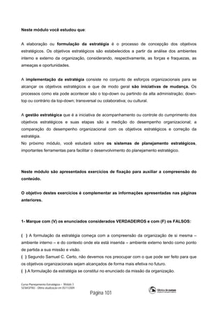 Curso Planejamento Estratégico – Módulo 3
SENASP/MJ - Última atualização em 05/11/2009
Página 101
Neste módulo você estudou que:
A elaboração ou formulação da estratégia é o processo de concepção dos objetivos
estratégicos. Os objetivos estratégicos são estabelecidos a partir da análise dos ambientes
interno e externo da organização, considerando, respectivamente, as forças e fraquezas, as
ameaças e oportunidades.
A implementação da estratégia consiste no conjunto de esforços organizacionais para se
alcançar os objetivos estratégicos e que de modo geral são iniciativas de mudança. Os
processos como ela pode acontecer são o top-down ou partindo da alta administração; down-
top ou contrário da top-down; transversal ou colaborativa; ou cultural.
A gestão estratégica que é a iniciativa de acompanhamento ou controle do cumprimento dos
objetivos estratégicos e suas etapas são a medição do desempenho organizacional; a
comparação do desempenho organizacional com os objetivos estratégicos e correção da
estratégia.
No próximo módulo, você estudará sobre os sistemas de planejamento estratégicos,
importantes ferramentas para facilitar o desenvolvimento do planejamento estratégico.
Neste módulo são apresentados exercícios de fixação para auxiliar a compreensão do
conteúdo.
O objetivo destes exercícios é complementar as informações apresentadas nas páginas
anteriores.
1- Marque com (V) os enunciados considerados VERDADEIROS e com (F) os FALSOS:
( ) A formulação da estratégia começa com a compreensão da organização de si mesma –
ambiente interno – e do contexto onde ela está inserida – ambiente externo tendo como ponto
de partida a sua missão e visão.
( ) Segundo Samuel C. Certo, não devemos nos preocupar com o que pode ser feito para que
os objetivos organizacionais sejam alcançados de forma mais efetiva no futuro.
( ) A formulação da estratégia se constitui no enunciado da missão da organização.
 