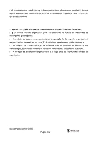Curso Planejamento Estratégico – Módulo 3
SENASP/MJ - Última atualização em 05/11/2009
Página 102
( ) A complexidade e relevância que o desenvolvimento do planejamento estratégico de uma
organização assume é diretamente proporcional ao tamanho da organização e ao contexto em
que ela está inserida.
2- Marque com (C) os enunciados considerados CERTOS e com (E) os ERRADOS:
( ) O sucesso de uma organização pode ser associado ao número de indicadores de
desempenho que ela possui.
( ) A medição do desempenho organizacional, comparação do desempenho organizacional
com os objetivos estratégicos, e a correção da estratégia são etapas da gestão estratégica.
( ) O processo de operacionalização da estratégia pode ser top-down ou partindo da alta
administração, down-top ou contrário da top-down, transversal ou colaborativa, ou cultural.
( ) A medição do desempenho organizacional é a etapa onde se é formulada a missão da
organização.
 