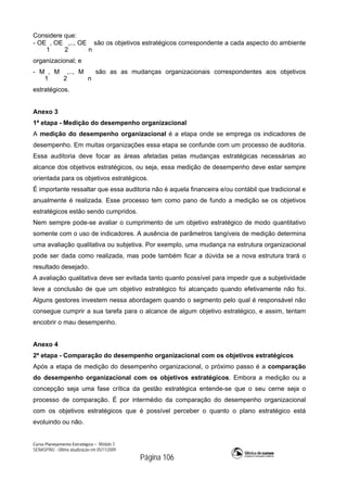 Curso Planejamento Estratégico – Módulo 3
SENASP/MJ - Última atualização em 05/11/2009
Página 106
Considere que:
- OE
1
, OE
2
,.., OE
n
são os objetivos estratégicos correspondente a cada aspecto do ambiente
organizacional; e
- M
1
, M
2
,.., M
n
são as as mudanças organizacionais correspondentes aos objetivos
estratégicos.
Anexo 3
1ª etapa - Medição do desempenho organizacional
A medição do desempenho organizacional é a etapa onde se emprega os indicadores de
desempenho. Em muitas organizações essa etapa se confunde com um processo de auditoria.
Essa auditoria deve focar as áreas afetadas pelas mudanças estratégicas necessárias ao
alcance dos objetivos estratégicos, ou seja, essa medição de desempenho deve estar sempre
orientada para os objetivos estratégicos.
É importante ressaltar que essa auditoria não é aquela financeira e/ou contábil que tradicional e
anualmente é realizada. Esse processo tem como pano de fundo a medição se os objetivos
estratégicos estão sendo cumpridos.
Nem sempre pode-se avaliar o cumprimento de um objetivo estratégico de modo quantitativo
somente com o uso de indicadores. A ausência de parâmetros tangíveis de medição determina
uma avaliação qualitativa ou subjetiva. Por exemplo, uma mudança na estrutura organizacional
pode ser dada como realizada, mas pode também ficar a dúvida se a nova estrutura trará o
resultado desejado.
A avaliação qualitativa deve ser evitada tanto quanto possível para impedir que a subjetividade
leve a conclusão de que um objetivo estratégico foi alcançado quando efetivamente não foi.
Alguns gestores investem nessa abordagem quando o segmento pelo qual é responsável não
consegue cumprir a sua tarefa para o alcance de algum objetivo estratégico, e assim, tentam
encobrir o mau desempenho.
Anexo 4
2ª etapa - Comparação do desempenho organizacional com os objetivos estratégicos
Após a etapa de medição do desempenho organizacional, o próximo passo é a comparação
do desempenho organizacional com os objetivos estratégicos. Embora a medição ou a
concepção seja uma fase crítica da gestão estratégica entende-se que o seu cerne seja o
processo de comparação. É por intermédio da comparação do desempenho organizacional
com os objetivos estratégicos que é possível perceber o quanto o plano estratégico está
evoluindo ou não.
 