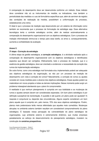 Curso Planejamento Estratégico – Módulo 3
SENASP/MJ - Última atualização em 05/11/2009
Página 107
A comparação do desempenho deve ser desenvolvida conforme um método. Esse método
deve considerar não só os instrumentos de medida, os indicadores, mas também a
periodicidade das medidas e o uso de formulários específicos que, além de servirem de registro
das condições de realização da medida, possibilitam a uniformização do processo,
estabelecendo uma rotina.
O ideal é que o processo de medição seja desenvolvido por um sistema de informação como
também se recomenda que o processo de formulação da estratégia seja. Essa alternativa
tecnológica tenta o controle estratégico on-line, além de realizar automaticamente a
comparação do desempenho organizacional com os objetivos estratégicos. Com o processo de
medição informatizado diminui-se o tempo para essa tarefa, os erros e, consequentemente,
aumenta a confiabilidade da avaliação.
Anexo 5
3ª etapa - Correção da estratégia
A última etapa da gestão estratégica, a correção estratégica, é a atividade realizada após a
comparação do desempenho organizacional com os objetivos estratégicos e identificados
aspectos que devam ser corrigidos. Efetivamente, todo o processo de medição, que é a
essência da gestão estratégica, deve ser orientado a evidenciar a necessidade da correção dos
rumos da implementação estratégica.
De outra forma, como uma estratégia mal formulada e/ou implementada poderá ser adequada
aos objetivos estratégicos da organização, se não por um processo de medição de
desempenho com vista à correção de rumos? Naturalmente, a correção de rumos ou ajustes
consiste em novas medidas para o alcance dos objetivos estratégicos. Esses ajustes podem se
materializar em novos projetos e todas as demais implicações. Nesse momento pode surgir um
problema indesejável alardeando que o plano foi comprometido.
A realidade é que nenhum planejamento é cumprido em sua totalidade e as mudanças de
rumos e ajustes sempre devem ser consideradas esperadas. Um bom plano estratégico é por
definição susceptível de reorientação. A questão é até quanto um plano pode ser ajustado? A
resposta é conjuntural ou depende das circunstâncias. Alguns experts consideram um bom
plano aquele que é cumprido em, pelo menos, 70% dos seus objetivos estratégicos. Porém,
planos mais pretensiosos terão menos efetividade que aqueles mais comedidos. Mudanças
abruptas no ambiente externo também resultam em considerável comprometimento do plano
estratégico. É baseado nessa percepção da vulnerabilidade do plano estratégico de
organizações, cujo ambiente externo é extremamente dinâmico, que muitas empresas
paralelamente ao esforço de desenvolvimento do planejamento estratégico, investem na
construção de cenários prospectivos.
 
