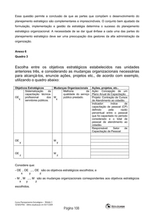 Curso Planejamento Estratégico – Módulo 3
SENASP/MJ - Última atualização em 05/11/2009
Página 108
Essa questão permite a conclusão de que as partes que compõem o desenvolvimento do
planejamento estratégico são complementares e imprescindíveis. O conjunto bem ajustado da
formulação, implementação e gestão da estratégia determina o sucesso do planejamento
estratégico organizacional. A necessidade de se dar igual ênfase a cada uma das partes do
planejamento estratégico deve ser uma preocupação dos gestores da alta administração da
organização.
Anexo 6
Quadro 3
Escolha entre os objetivos estratégicos estabelecidos nas unidades
anteriores três, e considerando as mudanças organizacionais necessárias
para alcançá-los, enuncie ações, projetos etc., de acordo com exemplo,
utilizando o quadro abaixo:
Objetivos Estratégicos Mudanças Organizacionais Ações, projetos, etc..
OE
x
Sistematização da
capacitação técnica-
profissional dos
servidores públicos.
M
x
Melhoria da
qualidade do serviço
público prestado.
Ação: Concepção de um
Plano Anual de Capacitação.
Projeto: Contração de Cursos
de Atendimento ao cidadão.
Indicador: índice de
capacitação de pessoal (CP)
definido pela razão
percentual entre o pessoal
que foi capacitado no período
considerado e o total de
pessoal de atendimento ao
cidadão.
Responsável: Setor de
Capacitação de Pessoal
OE
y
M
y
OE
z
M
z
Considere que:
- OE
x
, OE
y
,.., OE
z
são os objetivos estratégicos escolhidos; e
- M
x
, M
y
,.., M
z
são as mudanças organizacionais correspondentes aos objetivos estratégicos
escolhidos.
 