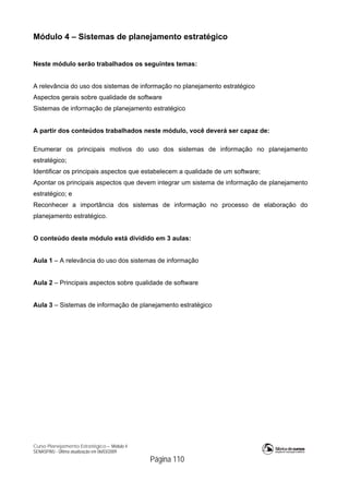 Curso Planejamento Estratégico – Módulo 4
SENASP/MJ - Última atualização em 06/03/2009
Página 110
Módulo 4 – Sistemas de planejamento estratégico
Neste módulo serão trabalhados os seguintes temas:
A relevância do uso dos sistemas de informação no planejamento estratégico
Aspectos gerais sobre qualidade de software
Sistemas de informação de planejamento estratégico
A partir dos conteúdos trabalhados neste módulo, você deverá ser capaz de:
Enumerar os principais motivos do uso dos sistemas de informação no planejamento
estratégico;
Identificar os principais aspectos que estabelecem a qualidade de um software;
Apontar os principais aspectos que devem integrar um sistema de informação de planejamento
estratégico; e
Reconhecer a importância dos sistemas de informação no processo de elaboração do
planejamento estratégico.
O conteúdo deste módulo está dividido em 3 aulas:
Aula 1 – A relevância do uso dos sistemas de informação
Aula 2 – Principais aspectos sobre qualidade de software
Aula 3 – Sistemas de informação de planejamento estratégico
 