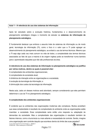 Curso Planejamento Estratégico – Módulo 4
SENASP/MJ - Última atualização em 06/03/2009
Página 111
Aula 1 – A relevância do uso dos sistemas de informação
Após ter estudado sobre a evolução histórica, fundamentos e o desenvolvimento do
planejamento estratégico chegou o momento de estudar os sistemas de informação de
planejamento estratégico.
É fundamental destacar que embora o assunto trate de sistemas de informação ou de modo
geral, tecnologia da informação (TI), como o foco é o valor que a TI pode agregar ao
desenvolvimento do planejamento estratégico, se evitará o uso de termos técnicos. Mesmo que
a TI seja algo cada vez mais comum na vida de todos, a complexidade dos termos técnicos
associados ao fato de que a maioria é de origem inglesa pode se transformar numa barreira
para o aprendizado daqueles que não são profissionais da área.
A relevância do uso dos sistemas de informação no planejamento estratégico se justifica
por vários motivos, dentre os quais é possível citar:
A complexidade dos ambientes organizacionais;
A complexidade da sociedade atual;
A dinâmica da interação entre as organizações e a sociedade;
A evolução da tecnologia da informação; e
A diminuição dos custos da tecnologia da informação.
Nesta aula, cada um desses motivos será abordado, sempre considerando que eles permitem
determinar o uso da TI no planejamento estratégico.
A complexidade dos ambientes organizacionais
É evidente que os ambientes das organizações modernas são complexos. Muitos acreditam
que essa complexidade é resultado da complexidade do ambiente onde as organizações estão
inseridas: a sociedade. Essa complexidade seria então uma resposta ou adaptação às
demandas da sociedade. Mas a complexidade das organizações é resultado também de
fatores internos, como a burocracia ou mais adiante a necessidade de controle. Senão, imagine
uma organização sem controle daquilo que acontece dentro do limite das suas paredes?
 