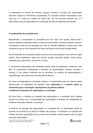 Curso Planejamento Estratégico – Módulo 4
SENASP/MJ - Última atualização em 06/03/2009
Página 112
A necessidade de controle de recursos, pessoas, produtos e serviços das organizações
decorrem razoável e irremediável complexidade. Foi buscando atender necessidades como
essa que a TI surgiu em meados do século XIX. Um dos primeiros serviços que a TI
disponibilizou para as organizações foi a automação da folha de pagamento de pessoal.
A complexidade da sociedade atual
Naturalmente a complexidade da sociedade atual tem muito mais causas. Dentre elas é
possível destacar a saturação urbana e a luta por oportunidades, recursos, produtos e serviços.
A realidade da vida de uma metrópole com mais de 100.000 habitantes é muitas vezes mais
complexa do que de uma cidadezinha do interior do Brasil ou dos feudos da Idade Média.
Na administração de uma grande cidade convive-se com preocupações como a oferta de água
tratada, leitos hospitalares, vagas nas escolas, energia, transporte público, dentre outras,
suficientes para, pelo menos, os próximos 10 anos.
O crescimento desordenado das metrópoles agrava essas circunstâncias e determina outro
fator de considerável complexidade: a escassez de oportunidades, recursos, produtos e
serviços. É nas cidades modernas que se encontram um exército de desempregados e
marginalizados, sem acesso aos serviços públicos básicos.
Em meio à complexidade da sociedade moderna, a TI disponibiliza além do controle tratado
anteriormente, um diagnóstico da realidade. Esse diagnóstico é o primeiro passo ou
instrumento para a concepção e planejamento de políticas públicas.
A dinâmica da interação das organizações e a sociedade
De certa forma, a dinâmica da interação das organizações e a sociedade foram tratadas
quando foi colocado que a complexidade das organizações é resultado da complexidade do
ambiente onde estão inseridas: a sociedade.
A dinâmica da interação das organizações e a sociedade têm se intensificado devido ao
aumento da consciência do papel de cidadão das pessoas. A sociedade e as pessoas têm
cobrado mais das organizações, tanto privadas como públicas. Hoje se espera muito do “papel
social das organizações”.
 
