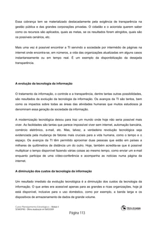 Curso Planejamento Estratégico – Módulo 4
SENASP/MJ - Última atualização em 06/03/2009
Página 113
Essa cobrança tem se materializado destacadamente pela exigência de transparência na
gestão pública e das grandes corporações privadas. O cidadão e o acionista querem saber
como os recursos são aplicados, quais as metas, se os resultados foram atingidos, quais são
os possíveis cenários, etc.
Mais uma vez é possível encontrar a TI servindo a sociedade por intermédio de páginas na
internet onde encontra-se, em números, a vida das organizações atualizadas em alguns casos
instantaneamente ou em tempo real. É um exemplo da disponibilização da desejada
transparência.
A evolução da tecnologia da informação
O tratamento da informação, o controle e a transparência, dentre tantas outras possibilidades,
são resultados da evolução da tecnologia da informação. Os avanços da TI são tantos, bem
como os impactos sobre todas as áreas das atividades humanas que muitos estudiosos já
denominam essa geração de sociedade da informação.
A modernização tecnológica deixou para traz um mundo onde hoje não seria possível mais
viver. As facilidades são tantas que parece impossível viver sem internet, automação bancária,
comércio eletrônico, e-mail, etc. Mas, talvez, a verdadeira revolução tecnológica seja
evidenciada pela mudança de fatores mais cruciais para a vida humana, como o tempo e o
espaço. Os avanços da TI têm permitido aproximar duas pessoas que estão em países a
milhares de quilômetros de distância um do outro. Hoje, também acredita-se que é possível
multiplicar o tempo disponível fazendo várias coisas ao mesmo tempo, como enviar um e-mail
enquanto participa de uma vídeo-conferência e acompanha as notícias numa página da
internet.
A diminuição dos custos da tecnologia da informação
Um resultado imediato da evolução tecnológica é a diminuição dos custos da tecnologia da
informação. O que antes era acessível apenas para as grandes e ricas organizações, hoje já
está disponível, inclusive para o uso doméstico, como por exemplo, a banda larga e os
dispositivos de armazenamento de dados de grande volume.
 