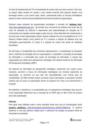 Curso Planejamento Estratégico – Módulo 4
SENASP/MJ - Última atualização em 06/03/2009
Página 114
O motor do barateamento da TI é a necessidade de vender cada vez mais e sempre. Com isso,
os preços estão sempre em queda e com certeza amanhã será possível adquirir uma
tecnologia melhor e com menor custo. Assim, praticamente todos os recursos tecnológicos
passam a estar a alcance das possibilidades financeiras de todas as organizações.
Participa nesse processo de popularização tecnológica o conceito de “software livre”
(http://www.softwarelivre.gov.br/). O conceito e/ou movimento de software livre onde não há
custo de utilização do software é responsável pela disponibilização de soluções de TI
concorrentes com aquelas outrora pagas a peso de ouro. Essa alternativa tem amadurecido a
tal ponto que muitas organizações utilizam apenas software livre em sua plataforma de TI. O
Governo Federal adotou como política de TI o incentivo a adoção de software livre nas
instituições governamentais. O motivo é a redução de custos sem perda de qualidade
tecnológica.
Se não fosse a complexidade dos ambientes organizacionais, a complexidade da sociedade
atual, a dinâmica da interação entre as organizações e a sociedade, a evolução da tecnologia
da informação e a diminuição dos custos da tecnologia da informação, a maioria das
organizações que desenvolve planejamento estratégico não adotaria Sistemas de Informação
de Planejamento Estratégico (SIPE).
Os sistemas de informação de planejamento estratégico, atualmente com custos muitos
reduzidos, permitem a busca de informações estratégicas nos diversos segmentos da
organização, no momento em que elas são disponibilizadas, com imenso grau de
confiabilidade. Os SIPE também podem processar essas informações e apresentar variados
cenários para os quais as organizações devem se preparar com vista à sua sobrevivência e
evolução.
Na realidade, a relevância e a complexidade que um planejamento estratégico deve assumir
numa organização determinam que o emprego de um SIPE seja um fator crítico de sucesso
para essa organização.
Reflexão
Para gerar mais reflexões sobre o tema abordado nesta aula, leia as considerações sobre
governo eletrônico (http://pt.wikipedia.org/wiki/Governo_eletr%C3%B4nico). O governo
eletrônico é uma das políticas voltada para a melhoraria da atuação do governo frente às
demandas da sociedade.
 