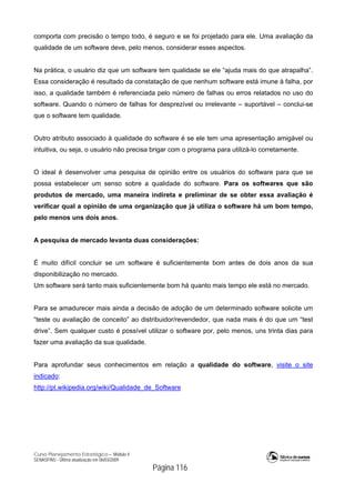 Curso Planejamento Estratégico – Módulo 4
SENASP/MJ - Última atualização em 06/03/2009
Página 116
comporta com precisão o tempo todo, é seguro e se foi projetado para ele. Uma avaliação da
qualidade de um software deve, pelo menos, considerar esses aspectos.
Na prática, o usuário diz que um software tem qualidade se ele “ajuda mais do que atrapalha”.
Essa consideração é resultado da constatação de que nenhum software está imune à falha, por
isso, a qualidade também é referenciada pelo número de falhas ou erros relatados no uso do
software. Quando o número de falhas for desprezível ou irrelevante – suportável – conclui-se
que o software tem qualidade.
Outro atributo associado à qualidade do software é se ele tem uma apresentação amigável ou
intuitiva, ou seja, o usuário não precisa brigar com o programa para utilizá-lo corretamente.
O ideal é desenvolver uma pesquisa de opinião entre os usuários do software para que se
possa estabelecer um senso sobre a qualidade do software. Para os softwares que são
produtos de mercado, uma maneira indireta e preliminar de se obter essa avaliação é
verificar qual a opinião de uma organização que já utiliza o software há um bom tempo,
pelo menos uns dois anos.
A pesquisa de mercado levanta duas considerações:
É muito difícil concluir se um software é suficientemente bom antes de dois anos da sua
disponibilização no mercado.
Um software será tanto mais suficientemente bom há quanto mais tempo ele está no mercado.
Para se amadurecer mais ainda a decisão de adoção de um determinado software solicite um
“teste ou avaliação de conceito” ao distribuidor/revendedor, que nada mais é do que um “test
drive”. Sem qualquer custo é possível utilizar o software por, pelo menos, uns trinta dias para
fazer uma avaliação da sua qualidade.
Para aprofundar seus conhecimentos em relação a qualidade do software, visite o site
indicado:
http://pt.wikipedia.org/wiki/Qualidade_de_Software
 