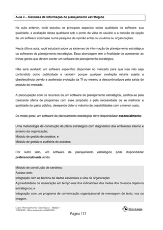 Curso Planejamento Estratégico – Módulo 4
SENASP/MJ - Última atualização em 06/03/2009
Página 117
Aula 3 – Sistemas de informação de planejamento estratégico
Na aula anterior, você estudou os principais aspectos sobre qualidade de software: sua
qualidade, a avaliação dessa qualidade sob o ponto de vista do usuário e a decisão de opção
de um software com base numa pesquisa de opinião entre os usuários ou organizações.
Nesta última aula, você estudará sobre os sistemas de informação de planejamento estratégico
ou softwares de planejamento estratégico. Essa abordagem tem a finalidade de apresentar as
linhas gerais que devem conter um software de planejamento estratégico.
Não será avaliado um software específico disponível no mercado para que isso não seja
confundido como publicidade e também porque qualquer avaliação estaria sujeita a
obsolescência devido a acelerada evolução da TI ou mesmo a descontinuidade pela saída do
produto do mercado.
A preocupação com os recursos de um software de planejamento estratégico, justifica-se pela
crescente oferta de programas com esse propósito e pela necessidade de se melhorar a
qualidade do gasto público, desejando obter o máximo de possibilidades com o menor custo.
De modo geral, um software de planejamento estratégico deve disponibilizar essencialmente:
Uma metodologia de construção do plano estratégico com diagnóstico dos ambientes interno e
externo da organização;
Módulo de gestão de projetos; e
Módulo de gestão e auditória de acessos.
Por outro lado, um software de planejamento estratégico pode disponibilizar
preferencialmente ainda:
Módulo de construção de cenários;
Acesso web;
Integração com os bancos de dados essenciais a vida da organização;
A possibilidade de atualização em tempo real dos indicadores das metas dos diversos objetivos
estratégicos; e
Integração com um programa de comunicação organizacional de mensagem de texto, voz ou
imagem.
 