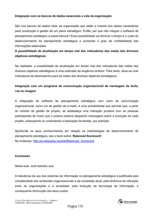 Curso Planejamento Estratégico – Módulo 4
SENASP/MJ - Última atualização em 06/03/2009
Página 119
Integração com os bancos de dados essenciais a vida da organização
São nos bancos de dados vitais da organização que estão a maioria dos dados necessários
para construção e gestão de um plano estratégico. Então, por que não integrar o software de
planejamento estratégico a esses bancos? Essa possibilidade vai diminuir o tempo e o custo do
desenvolvimento do planejamento estratégico e aumentar o grau de confiabilidade das
informações elaboradas.
A possibilidade de atualização em tempo real dos indicadores das metas dos diversos
objetivos estratégicos
Na realidade, a possibilidade de atualização em tempo real dos indicadores das metas dos
diversos objetivos estratégicos é uma extensão da exigência anterior. Para tanto, deve-se criar
indicadores de desempenho para as metas dos diversos objetivos estratégicos.
Integração com um programa de comunicação organizacional de mensagem de texto,
voz ou imagem
A integração do software de planejamento estratégico com outro de comunicação
organizacional, como um de gestão de e-mails, é uma possibilidade que permite que, a partir
do módulo de gestão de projeto, se estabeleça uma interação proativa com as pessoas
participantes de modo que o próprio sistema despache mensagens sobre a evolução de cada
projeto, antecipando ou controlando a realização de tarefas, por exemplo.
Aprofunde os seus conhecimentos em relação as metodologias de desenvolvimento de
planejamento estratégico, leia o texto sobre “Balanced Scorecard”.
No endereço: http://pt.wikipedia.org/wiki/Balanced_Scorecard.
Conclusão
Nesta aula, você estudou que:
A relevância do uso dos sistemas de informação no planejamento estratégico é justificada pela
complexidade dos ambientes organizacionais e da sociedade atual, pela dinâmica da interação
entre as organizações e a sociedade, pela evolução da tecnologia da informação, e
consequente diminuição dos seus custos.
 