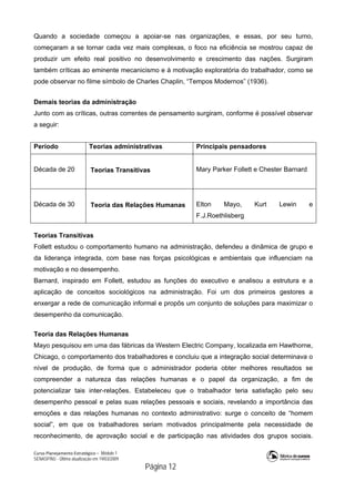 Curso Planejamento Estratégico – Módulo 1
SENASP/MJ - Última atualização em 19/03/2009
                                            Página 12
Quando a sociedade começou a apoiar-se nas organizações, e essas, por seu turno,
começaram a se tornar cada vez mais complexas, o foco na eficiência se mostrou capaz de
produzir um efeito real positivo no desenvolvimento e crescimento das nações. Surgiram
também críticas ao eminente mecanicismo e à motivação exploratória do trabalhador, como se
pode observar no filme símbolo de Charles Chaplin, “Tempos Modernos” (1936).
Demais teorias da administração
Junto com as críticas, outras correntes de pensamento surgiram, conforme é possível observar
a seguir:
Período Teorias administrativas Principais pensadores
Década de 20
 
 Teorias Transitivas Mary Parker Follett e Chester Barnard
Década de 30
 
 Teoria das Relações Humanas Elton Mayo, Kurt Lewin e
F.J.Roethlisberg
Teorias Transitivas
Follett estudou o comportamento humano na administração, defendeu a dinâmica de grupo e
da liderança integrada, com base nas forças psicológicas e ambientais que influenciam na
motivação e no desempenho.
Barnard, inspirado em Follett, estudou as funções do executivo e analisou a estrutura e a
aplicação de conceitos sociológicos na administração. Foi um dos primeiros gestores a
enxergar a rede de comunicação informal e propôs um conjunto de soluções para maximizar o
desempenho da comunicação.
Teoria das Relações Humanas
Mayo pesquisou em uma das fábricas da Western Electric Company, localizada em Hawthorne,
Chicago, o comportamento dos trabalhadores e concluiu que a integração social determinava o
nível de produção, de forma que o administrador poderia obter melhores resultados se
compreender a natureza das relações humanas e o papel da organização, a fim de
potencializar tais inter-relações. Estabeleceu que o trabalhador teria satisfação pelo seu
desempenho pessoal e pelas suas relações pessoais e sociais, revelando a importância das
emoções e das relações humanas no contexto administrativo: surge o conceito de “homem
social”, em que os trabalhadores seriam motivados principalmente pela necessidade de
reconhecimento, de aprovação social e de participação nas atividades dos grupos sociais.
 