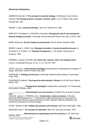Curso Planejamento Estratégico – Módulo 4
SENASP/MJ - Última atualização em 06/03/2009
Página 121
Referências bibliográficas
ANDREWS, Kenneth. R. The concept of corporate strategy. In Mintzberg, Henry & Quinn,
James B. The strategy process, concepts, contexts, cases. p. 44, 2ª edição. New Jersey:
Prentice Hall, 1991.
ANSOFF, H. Igor. Corporate Strategy. New York: McGraw Hill, 1965.
BARTLETT, Christopher A. e GHOSHAL, Sumantra. Changing the role of Top managment:
beyond strategy to purpose. Cambridge: Harvard Business Review. Nov.-Dec, p.79-90, 1994.
BONO, Edward de. Os seis chapéus do pensamento. Rio de Janeiro: Sextante, 2008.
BOWER, Joseph L. e DOZ, Yves. Strategy formulation: A social and political process, In
Schendel, D. H. & Hofer, C. H. Strategic management. p. 153. Boston: Little, Brown &
Company, 1979.
CAMPBELL, Andrew e YEUNG, Sally. Brief case: mission, vision and strategic Intent.
London: Long Range Planning, vol. 24, n° 4, p. 145-147, 1991.
CERTO, Samuel C. Administração estratégica: planejamento e implantação da estratégia. 2ª
edição. São Paulo: Pearson Prentice Hall, 2005.
CHANDLER, A. Strategy and structure. Cambridge: Massachusetts Institute of Technology
Press, 1962.
CHIAVENATO, Idalberto. Teoria geral da administração. Volumes 1 e 2. São Paulo: Makron
Books, 1997.
_________________. Planejamento estratégico: fundamentos e aplicações. 10ª reimpressão.
Rio de janeiro: Elsevier, 2003.
_________________. Administração nos novos tempos. 2ª edição. Rio de Janeiro: Elsevier,
2004.
COLLINS, James C. e PORRAS, Jerry I. Construindo a visão da empresa. In Revista
eletrônica HSM Management n° 7, março/abril de 1998. Reproduzido com autorização de
Harvard Business Review, setembro/outubro de 1996. Copyright 1996 do presidente e dos
membros do Conselho do Harvard College.
COVEY, Stephen R. Os 7 hábitos das pessoas muito eficazes. São Paulo: Best Seller, 1989.
DRUCKER, Peter F. The concept of corporation. New York: John Day Company, 1972.
_______________. Administração de organizações sem fins lucrativos. p. 32. São Paulo:
Pioneira, 1994.
 