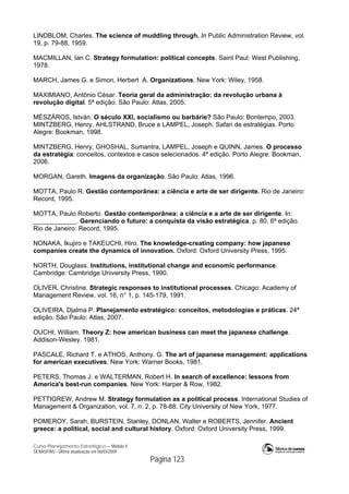 Curso Planejamento Estratégico – Módulo 4
SENASP/MJ - Última atualização em 06/03/2009
Página 123
LINDBLOM, Charles. The science of muddling through. In Public Administration Review, vol.
19, p. 79-88, 1959.
MACMILLAN, Ian C. Strategy formulation: political concepts. Saint Paul: West Publishing,
1978.
MARCH, James G. e Simon, Herbert A. Organizations. New York: Wiley, 1958.
MAXIMIANO, Antônio César. Teoria geral da administração: da revolução urbana à
revolução digital. 5ª edição. São Paulo: Atlas, 2005.
MÉSZÁROS, István. O século XXI, socialismo ou barbárie? São Paulo: Bontempo, 2003.
MINTZBERG, Henry, AHLSTRAND, Bruce e LAMPEL, Joseph. Safari de estratégias. Porto
Alegre: Bookman, 1998.
MINTZBERG, Henry, GHOSHAL, Sumantra, LAMPEL, Joseph e QUINN, James. O processo
da estratégia: conceitos, contextos e casos selecionados. 4ª edição. Porto Alegre: Bookman,
2006.
MORGAN, Gareth. Imagens da organização. São Paulo: Atlas, 1996.
MOTTA, Paulo R. Gestão contemporânea: a ciência e arte de ser dirigente. Rio de Janeiro:
Record, 1995.
MOTTA, Paulo Roberto. Gestão contemporânea: a ciência e a arte de ser dirigente. In:
____________. Gerenciando o futuro: a conquista da visão estratégica. p. 80, 6ª edição.
Rio de Janeiro: Record, 1995.
NONAKA, Ikujiro e TAKEUCHI, Hiro. The knowledge-creating company: how japanese
companies create the dynamics of innovation. Oxford: Oxford University Press, 1995.
NORTH, Douglass. Institutions, institutional change and economic performance.
Cambridge: Cambridge University Press, 1990.
OLIVER, Christine. Strategic responses to institutional processes. Chicago: Academy of
Management Review, vol. 16, n° 1, p. 145-179, 1991.
OLIVEIRA, Djalma P. Planejamento estratégico: conceitos, metodologias e práticas. 24ª
edição. São Paulo: Atlas, 2007.
OUCHI, William. Theory Z: how american business can meet the japanese challenge.
Addison-Wesley. 1981.
PASCALE, Richard T. e ATHOS, Anthony. G. The art of japanese management: applications
for american executives. New York: Warner Books, 1981.
PETERS, Thomas J. e WALTERMAN, Robert H. In search of excellence: lessons from
America's best-run companies. New York: Harper & Row, 1982.
PETTIGREW, Andrew M. Strategy formulation as a political process. International Studies of
Management & Organization, vol. 7, n. 2, p. 78-88. City University of New York, 1977.
POMEROY, Sarah, BURSTEIN, Stanley, DONLAN, Walter e ROBERTS, Jennifer. Ancient
greece: a political, social and cultural history. Oxford: Oxford University Press, 1999.
 