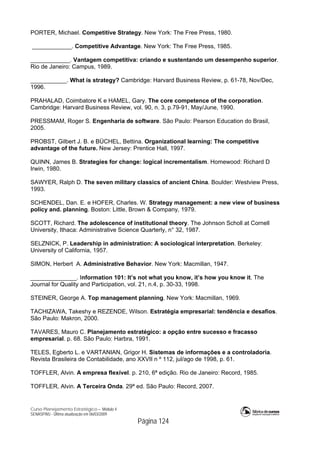 Curso Planejamento Estratégico – Módulo 4
SENASP/MJ - Última atualização em 06/03/2009
Página 124
PORTER, Michael. Competitive Strategy. New York: The Free Press, 1980.
____________. Competitive Advantage. New York: The Free Press, 1985.
____________. Vantagem competitiva: criando e sustentando um desempenho superior.
Rio de Janeiro: Campus, 1989.
___________. What is strategy? Cambridge: Harvard Business Review, p. 61-78, Nov/Dec,
1996.
PRAHALAD, Coimbatore K e HAMEL, Gary. The core competence of the corporation.
Cambridge: Harvard Business Review, vol. 90, n. 3, p.79-91, May/June, 1990.
PRESSMAM, Roger S. Engenharia de software. São Paulo: Pearson Education do Brasil,
2005.
PROBST, Gilbert J. B. e BÜCHEL, Bettina. Organizational learning: The competitive
advantage of the future. New Jersey: Prentice Hall, 1997.
QUINN, James B. Strategies for change: logical incrementalism. Homewood: Richard D
Irwin, 1980.
SAWYER, Ralph D. The seven military classics of ancient China. Boulder: Westview Press,
1993.
SCHENDEL, Dan. E. e HOFER, Charles. W. Strategy management: a new view of business
policy and. planning. Boston: Little, Brown & Company, 1979.
SCOTT, Richard. The adolescence of institutional theory. The Johnson Scholl at Cornell
University, Ithaca: Administrative Science Quarterly, n° 32, 1987.
SELZNICK, P. Leadership in administration: A sociological interpretation. Berkeley:
University of California, 1957.
SIMON, Herbert A. Administrative Behavior. New York: Macmillan, 1947.
______________. Information 101: It’s not what you know, it’s how you know it. The
Journal for Quality and Participation, vol. 21, n.4, p. 30-33, 1998.
STEINER, George A. Top management planning. New York: Macmillan, 1969.
TACHIZAWA, Takeshy e REZENDE, Wilson. Estratégia empresarial: tendência e desafios.
São Paulo: Makron, 2000.
TAVARES, Mauro C. Planejamento estratégico: a opção entre sucesso e fracasso
empresarial. p. 68. São Paulo: Harbra, 1991.
TELES, Egberto L. e VARTANIAN, Grigor H. Sistemas de informações e a controladoria.
Revista Brasileira de Contabilidade, ano XXVII n º 112, jul/ago de 1998, p. 61.
TOFFLER, Alvin. A empresa flexível. p. 210, 6ª edição. Rio de Janeiro: Record, 1985.
TOFFLER, Alvin. A Terceira Onda. 29ª ed. São Paulo: Record, 2007.
 