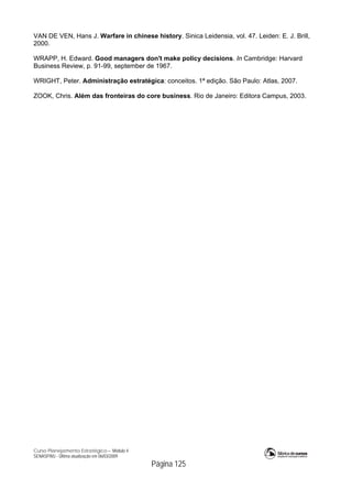 Curso Planejamento Estratégico – Módulo 4
SENASP/MJ - Última atualização em 06/03/2009
Página 125
VAN DE VEN, Hans J. Warfare in chinese history. Sinica Leidensia, vol. 47. Leiden: E. J. Brill,
2000.
WRAPP, H. Edward. Good managers don't make policy decisions. In Cambridge: Harvard
Business Review, p. 91-99, september de 1967.
WRIGHT, Peter. Administração estratégica: conceitos. 1ª edição. São Paulo: Atlas, 2007.
ZOOK, Chris. Além das fronteiras do core business. Rio de Janeiro: Editora Campus, 2003.
 