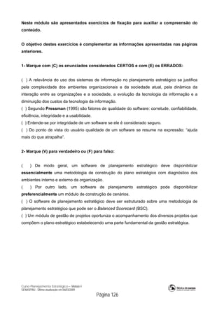 Curso Planejamento Estratégico – Módulo 4
SENASP/MJ - Última atualização em 06/03/2009
Página 126
Neste módulo são apresentados exercícios de fixação para auxiliar a compreensão do
conteúdo.
O objetivo destes exercícios é complementar as informações apresentadas nas páginas
anteriores.
1- Marque com (C) os enunciados considerados CERTOS e com (E) os ERRADOS:
( ) A relevância do uso dos sistemas de informação no planejamento estratégico se justifica
pela complexidade dos ambientes organizacionais e da sociedade atual, pela dinâmica da
interação entre as organizações e a sociedade, a evolução da tecnologia da informação e a
diminuição dos custos da tecnologia da informação.
( ) Segundo Pressman (1995) são fatores de qualidade do software: corretude, confiabilidade,
eficiência, integridade e a usabilidade.
( ) Entende-se por integridade de um software se ele é considerado seguro.
( ) Do ponto de vista do usuário qualidade de um software se resume na expressão: “ajuda
mais do que atrapalha”.
2- Marque (V) para verdadeiro ou (F) para falso:
( ) De modo geral, um software de planejamento estratégico deve disponibilizar
essencialmente uma metodologia de construção do plano estratégico com diagnóstico dos
ambientes interno e externo da organização.
( ) Por outro lado, um software de planejamento estratégico pode disponibilizar
preferencialmente um módulo de construção de cenários.
( ) O software de planejamento estratégico deve ser estruturado sobre uma metodologia de
planejamento estratégico que pode ser o Balanced Scorecard (BSC).
( ) Um módulo de gestão de projetos oportuniza o acompanhamento dos diversos projetos que
compõem o plano estratégico estabelecendo uma parte fundamental da gestão estratégica.
 