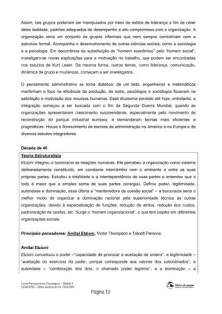 Curso Planejamento Estratégico – Módulo 1
SENASP/MJ - Última atualização em 19/03/2009
                                            Página 13
Assim, tais grupos poderiam ser manipulados por meio de estilos de liderança a fim de obter
deles lealdade, padrões adequados de desempenho e alto compromisso com a organização. A
organização seria um conjunto de grupos informais que nem sempre coincidiriam com a
estrutura formal. Acompanha o desenvolvimento de outras ciências sociais, como a sociologia
e a psicologia. Em decorrência da substituição do “homem econômico” pelo “homem social”,
investigam-se novas explicações para a motivação no trabalho, que podem ser encontradas
nos estudos de Kurt Lewin. Da mesma forma, outros temas, como liderança, comunicação,
dinâmica de grupo e mudanças, começam a ser investigados.
O pensamento administrativo se torna dialético: de um lado, engenheiros e matemáticos
mantinham o foco na eficiência da produção, de outro, psicólogos e sociólogos focavam na
satisfação e motivação dos recursos humanos. Essa dicotomia persiste até hoje; entretanto, a
integração começou a ser buscada com o fim da Segunda Guerra Mundial, quando as
organizações apresentaram crescimento surpreendente, especialmente pelo movimento de
reconstrução do parque industrial europeu, e demandaram teorias mais eficientes e
pragmáticas. Houve o florescimento de escolas de administração na América e na Europa e de
diversos estudos integradores.
Década de 40
Teoria Estruturalista
Etzioni integrou a burocracia às relações humanas. Ele percebeu a organização como sistema
deliberadamente constituído, em constante intercâmbio com o ambiente e entre as suas
próprias partes. Estudou a totalidade e a interdependência de suas partes e entendeu que o
todo é maior que a simples soma de suas partes (sinergia). Definiu poder, legitimidade,
autoridade e dominação, essa última a “mantenedora de coesão social” – a burocracia seria o
melhor modo de organizar a dominação racional pela superioridade técnica às outras
organizações, devido à especialização de funções, redução de atritos, redução dos custos,
padronização de tarefas, etc. Surge o “homem organizacional”, o que tem papéis em diferentes
organizações sociais.
Principais pensadores: Amitai Etzioni, Victor Thompson e Talcott Parsons.
Amitai Etzioni
Etzioni conceituou o poder –“capacidade de provocar a aceitação de ordens”, a legitimidade –
“aceitação do exercício do poder, porque corresponde aos valores dos subordinados”, a
autoridade – “combinação dos dois, o chamado poder legítimo”, e a dominação – a
 